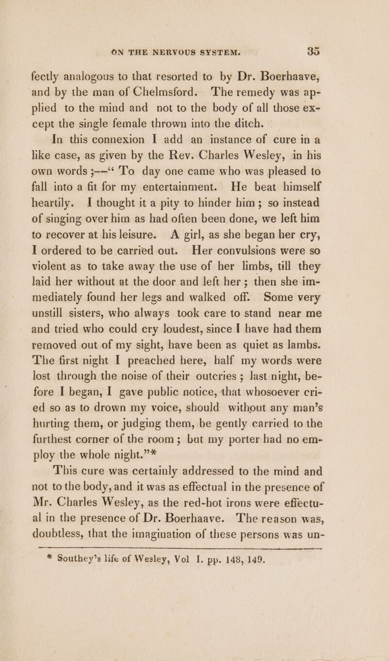 fectly analogous to that resorted to by Dr. Boerhaave, and by the man of Chelmsford. The remedy was ap- plied to the mind and not to the body of all those ex- cept the single female thrown into the ditch. | In this connexion I add an instance of cure in a like case, as given by the Rev. Charles Wesley, in his own words ;-—“* To day one came who was pleased to fall into a fit for my entertainment. He beat himself heartily. I thought it a pity to hinder him; so instead of singing over him as had often been done, we left him to recover at his leisure. A girl, as she began her cry, I ordered to be carried out. Her convulsions were so violent as to take away the use of her limbs, till they laid her without at the door and left her; then she im- mediately found her legs and walked off. Some very unstill sisters, who always took care to stand near me and tried who could cry loudest, since I have had them rernoved out of my sight, have been as quiet as lambs. The first night I preached here, half my words were lost through the noise of their outcries ; last night, be- fore I began, I gave public notice, that whosoever cri- -ed so as to drown my voice, should without any man’s hurting them, or judging them, be gently carried to the furthest corner of the room; but my porter had no em- ploy the whole night.”* This cure was certainly addressed to the mind and not to the body, and it was as effectual in the presence of Mr. Charles Wesley, as the red-hot irons were efiectu- al in the presence of Dr. Boerhaave. The reason was, doubtless, that the imagination of these persons was un- * Southey’s life of Wesley, Vol I. pp. 148, 149.