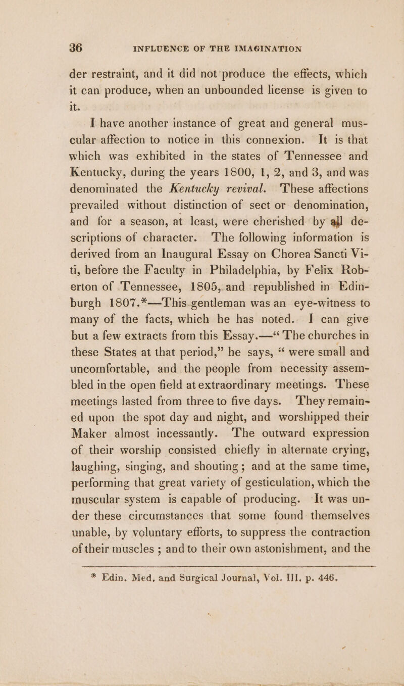 der restraint, and it did not produce the effects, which it can produce, when an unbounded license is given to it. I have another instance of great and general mus- cular affection to notice in this connexion. It is that which was exhibited in the states of Tennessee and Kentucky, during the years 1800, t, 2, and 3, and was denominated the Kentucky revival. ‘These affections prevailed without distinction of sect or denomination, and for a season, at least, were cherished by all de- scriptions of character. The following information is derived from an Inaugural Essay on Chorea Sancti Vi- ti, before the Faculty in Philadelphia, by Felix Rob- erton of Tennessee, 1805, and republished in Edin- burgh 1807.*—This.gentleman was an eye-witness to many of the facts, which he has noted.. I can give but a few extracts from this Essay. —* The churches in these States at that period,” he says, “ were small and uncomfortable, and the people from necessity assem- bled in the open field at extraordinary meetings. These meetings lasted from three to five days. They remain- ed upon the spot day and night, and worshipped their Maker almost incessantly. The outward expression of their worship consisted chiefly in alternate crying, laughing, singing, and shouting ; and at the same time, performing that great variety of gesticulation, which the muscular system is capable of producing. It was un- der these circumstances that some found themselves unable, by voluntary efforts, to suppress the contraction of their muscles ; and to their own astonishment, and the * Edin. Med, and Surgical Journal, Vol. III. p. 446.