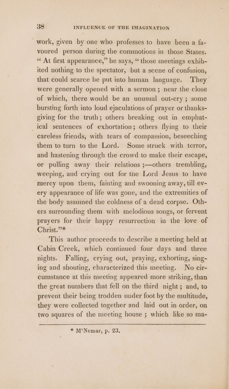 work, given by one who professes to have been a fa- voured person during the commotions in those States. ‘‘ At first appearance,” he says, ‘“ those meetings exhib- ited nothing to the spectator, but a scene of confusion, that could scarce be put into human language. They were generally opened with a sermon; near the close of which, there would be an unusual out-cry ; some bursting forth into loud ejaculations of prayer or thanks- giving for the truth; others breaking out in emphat- _leal sentences of exhortation; others flying to their careless friends, with tears of compassion, beseeching them to turn to the Lord. Some struck with terror, and hastening through the crowd to make their escape, or pulling away their relations ;—-others trembling, weeping, and crying out for the Lord Jesus to have mercy upon them, fainting and swooning away, till ev- ery appearance of life was gone, and the extremities of the body assumed the coldness of a dead corpse. Oth- ers surrounding them with melodious songs, or fervent prayers for their happy resurrection in the love of Chirist,”* This author proceeds to describe a meeting held at Cabin Creek, which continued four days and three nights. Falling, crying out, praying, exhorting, sing- ing and shouting, characterized this meeting. No cir- cumstance at this meeting appeared more striking, than the great numbers that fell on the third night; and, to prevent their being trodden under foot by the multitude, they were collected together and laid out in order, on two squares of the meeting house ; which like so ma- * M’Nemar, p. 23.