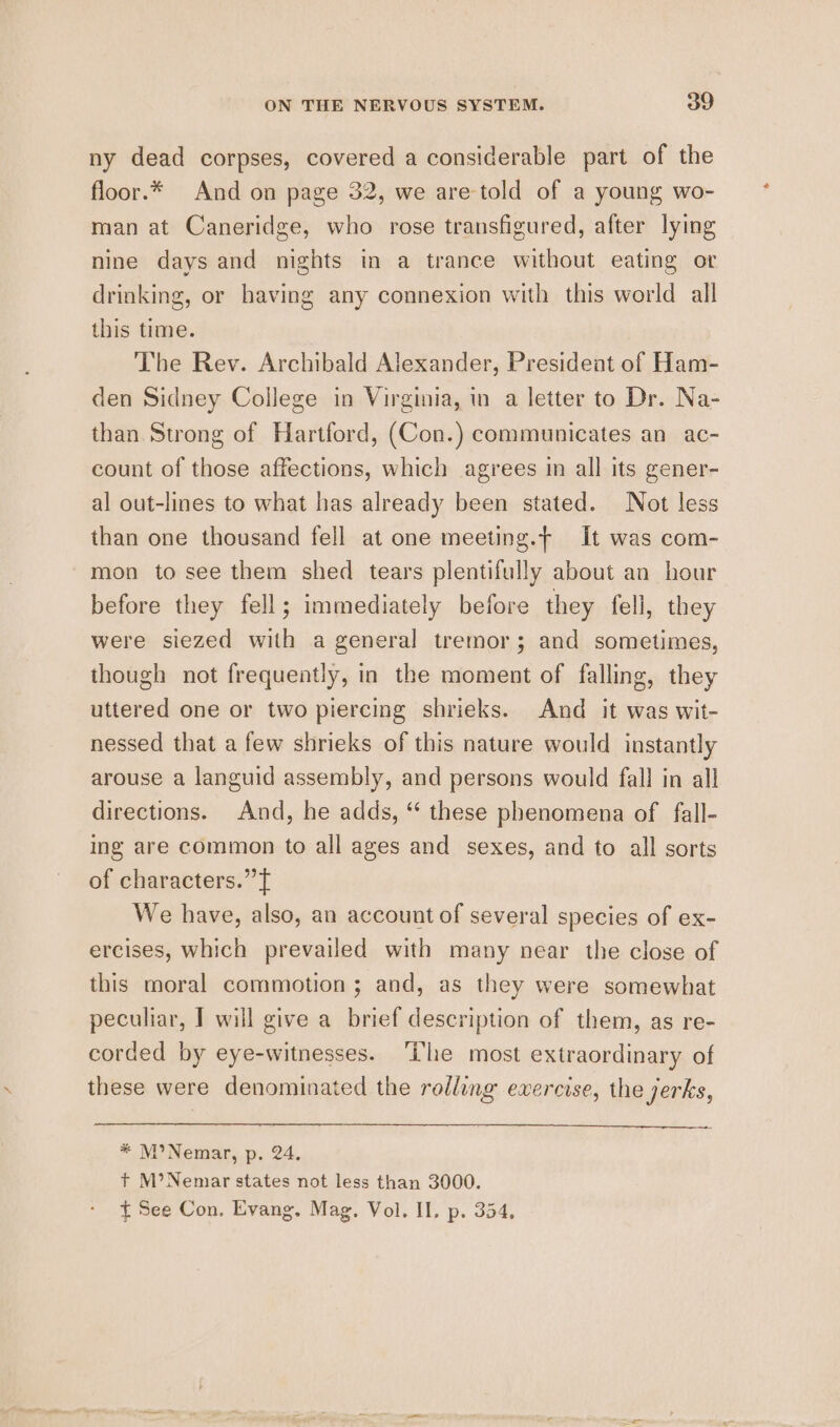 ny dead corpses, covered a considerable part of the floor.* And on page 32, we are-told of a young wo- man at Caneridge, who rose transfigured, after lying nine days and nights in a trance without eating or drinking, or having any connexion with this world all this time. The Rev. Archibald Alexander, President of Ham- den Sidney College in Virginia, in a letter to Dr. Na- than Strong of Hartford, (Con.) communicates an ac- count of those affections, which agrees in all its gener- al out-lines to what has already been stated. Not less than one thousand fell at one meeting.— It was com- mon to see them shed tears plentifully about an hour before they fell; immediately before they fell, they were siezed with a general tremor; and sometimes, though not frequently, in the moment of falling, they uttered one or two piercing shrieks. And it was wit- nessed that a few shrieks of this nature would instantly arouse a languid assembly, and persons would fall in all directions. And, he adds, “ these phenomena of fall- ing are common to all ages and sexes, and to all sorts of characters.” f We have, also, an account of several species of ex- ercises, which prevailed with many near the close of this moral commotion; and, as they were somewhat peculiar, I will give a brief description of them, as re- corded by eye-witnesses. ‘Ihe most extraordinary of these were denominated the rolling evercise, the jerks, * M’Nemar, p. 24, + M’Nemar states not less than 3000. ft See Con, Evang. Mag, Vol. II. p. 354,