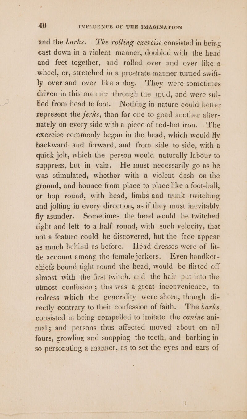 and the barks. The rolling exercise consisted in being cast down in a violent manner, doubled with the head and feet together, and rolled over and over like a wheel, or, stretched in a prostrate manner turned swift- ly over and over like a dog. They were sometimes driven in this manner through the mud, and were sul- hed from head to foot. Nothing in nature could better represent the jerks, than for one to goad another alter- nately on every side with a piece of red-hot iron. The exercise commonly began in the head, which would fly backward: and forward, and from side to side, with a quick jolt, which the person would naturally labour to suppress, but in vain. He must necessarily go as he was stimulated, whether with a violent dash on the ground, and bounce from place to place like a foot-ball, or hop round, with head, limbs and trunk twitching and jolting in every direction, as if they must inevitably fly asunder. Sometimes the head would be twitched right and left to a half round, with such velocity, that not a feature could be discovered, but the face appear as much behind as before. Head-dresses were of lit- tle account among the femalejerkers. Even handker- chiefs bound tight round the head, would be flirted off almost with the first twitch, and the hair put into the utmost confusion; this was a great inconvenience, to redress which the generality were shorn, though di- rectly contrary to their confession of faith. The barks consisted in being compelled to imitate the canzne ani- mal; and persons thus affected moved about on all fours, growling and snapping the teeth, and barking in so personating a manner, as to set the eyes and ears of