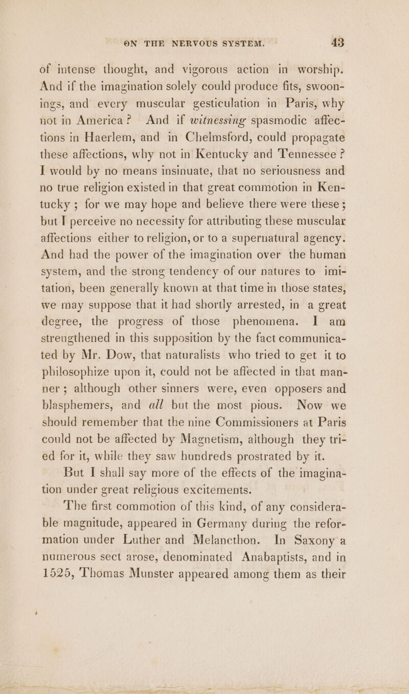 of intense thought, and vigorous action in worship. And if the imagination solely could produce fits, swoon- ings, and every muscular gesticulation in Paris, why notin America? And if witnessing spasmodic aftec- tions in Haerlem, and in Chelmsford, could propagate these affections, why not in Kentucky and Tennessee ? I would by no means insinuate, that no seriousness and no true religion existed in that great commotion in Ken- tucky ; for we may hope and believe there were these ; but T perceive no necessity for attributing these muscular affections either to religion, or to a supernatural agency. And had the power of the imagination over the human system, and the strong tendency of our natures to imt- tation, been generally known at that time m those states, we rnay suppose that it had shortly arrested, in a great degree, the progress of those phenomena. I am strengthened in this supposition by the fact communica- ted by Mr. Dow, that naturalists who tried to get it to philosophize upon it, could not be affected in that man- ner; although other sinners were, even opposers and blasphemers, and adl but the most pious. Now we should remember that the nine Commissioners at Paris could not be affected by Magnetism, although they tri- ed for it, while they saw hundreds prostrated by it. But I shall say more of the effects of the imagina- tion under great religious excitements. The first commotion of this kind, of any considera- ble magnitude, appeared in Germany during the refor- mation under Luther and Melancthon. In Saxony a numerous sect arose, denominated Anabaptists, and in 1525, Thomas Munster appeared among them as their