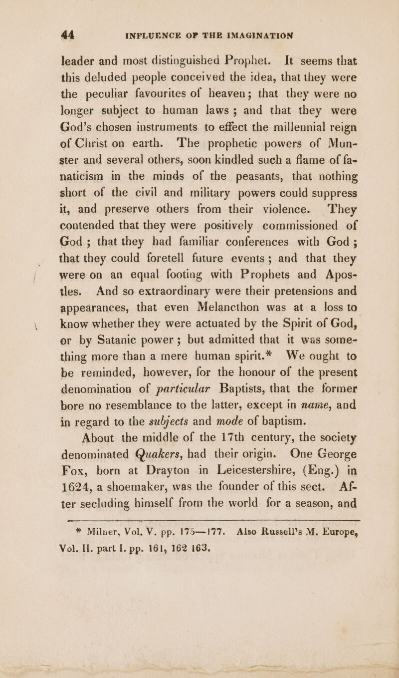 leader and most distinguished Prophet. It seems that this deluded people conceived the idea, that they were the peculiar favourites of heaven; that they were no Jonger subject to human laws; and that they were God’s chosen instruments to effect the millennial reign of Christ on earth. The prophetic powers of Mun- ster and several others, soon kindled such a flame of fa- naticism in the minds of the peasants, that nothing short of the civil and military powers could suppress it, and preserve others from their violence. They contended that they were positively commissioned of God ; that they had familiar conferences with God ; that they could foretell future events; and that they were on an equal footing with Prophets and Apos- tles. And so extraordinary were their pretensions and appearances, that even Melancthon was at a loss to know whether they were actuated by the Spirit of God, or by Satanic power ; but admitted that it was some- thing more than a mere human spirit.* We ought to be reminded, however, for the honour of the present denomination of particular Baptists, that the former bore no resemblance to the latter, except in name, and in regard to the sulyects and mode of baptism. About the middle of the 17th century, the society denominated Quakers, had their origin. One George Fox, born at Drayton in Leicestershire, (Eng.) in 1624, a shoemaker, was the founder of this sect. Af- ter secluding himself from the world for a season, and * Milner, Vol, V. pp. 175—177. Also Russell’s M. Europe, Vol. II. part I. pp. 161, 162 163. pet