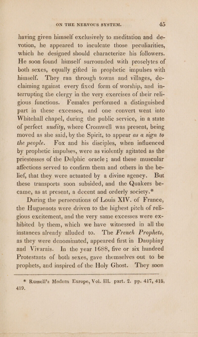 having given himself exclusively to meditation and de- votion, he appeared to inculcate those peculiarities, which he designed should characterize his followers. He soon found himself surrounded with proselytes of both sexes, equally gifted in prophetic impulses with himself. They ran through towns and villages, de- claiming against every fixed form of worship, and in- terrupting the clergy in the very exercises of their reli- gious functions. Females performed a distinguished part in these excesses, and one convert went into Whitehall chapel, during the public service, im a state of perfect nudity, where Cromwell was present, being moved as she said, by the Spirit, to appear as a sign to the people. Fox and his disciples, when influenced by prophetic impulses, were as violently agitated as the priestesses of the Delphic oracle; and these muscular affections served to confirm them and others in the be- lief, that they were actuated by a divine agency. But these transports soon subsided, and the Quakers be- came, as at present, a decent and orderly society.* During the persecutions of Louis XIV. of France, the Huguenots were driven to the highest pitch of reli- gious excitement, and the very same excesses were ex- hibited by them, which we have witnessed in all the instances already alluded to. The French Prophets, as they were denominated, appeared first in Dauphiny and Vivarais. In the year 1688, five or six hundred Protestants of both sexes, gave themselves out to be prophets, and inspired of the Holy Ghost. ‘They soon * Russell’s Modern Europe, Vol. HI. part. 2. pp. 417, 418, 419.