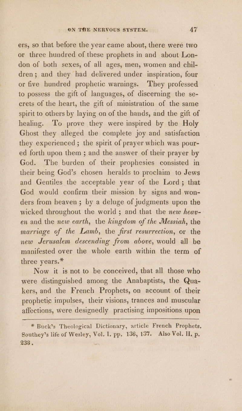 ers, so that before the year came about, there were two or three hundred of these prophets in and about Lon- don of both sexes, of all ages, men, women and chil- dren; and they had delivered under inspiration, four or five hundred prophetic warnings. ‘They professed to possess the gift of languages, of discerning the se- crets of the heart, the gift of ministration of the same spirit to others by laying on of the hands, and the gift of healing. ‘To prove they were inspired by the Holy Ghost they alleged the complete joy and satisfaction they experienced ; the spirit of prayer which was pour- ed forth upon them ; and the answer of their prayer by God. The burden of their prophesies consisted in their being God’s chosen heralds to proclaim to Jews and Gentiles the acceptable year of the Lord; that God would confirm their mission by signs and won- ders from heaven ; by a deluge of judgments upon the wicked throughout the world; and that the new heav- en and the new earth, the kingdom of the Messiah, the — marriage of the Lamb, the first resurrection, or the new Jerusalem descending from above, would all be manifested over the whole earth within the term of three years.* Now it is not to be conceived, that all those who were distinguished among the Anabaptists, the Qua- kers, and the French Prophets, on account of their prophetic impulses, their visions, trances and muscular affections, were designedly practising impositions upon * Buck’s Theological Dictionary, article French Prophets. Southey’s life of Wesley, Vol. I. pp. 136, 137. Also Vol. II, p. 238 .