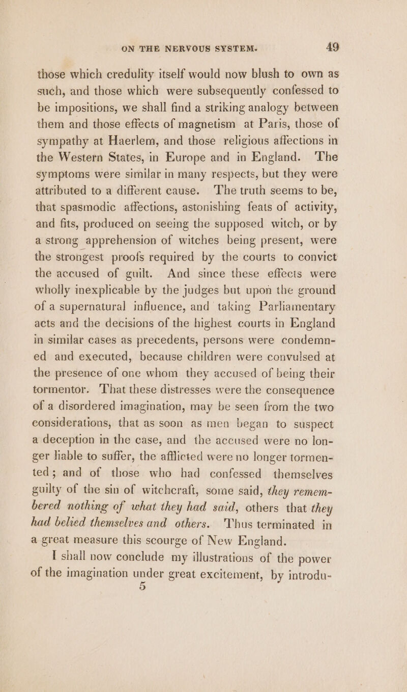 those which credulity itself would now blush to own as such, and those which were subsequently confessed to be impositions, we shall find a striking analogy between them and those effects of magnetism at Paris, those of sympathy at Haerlem, and those religious affections in the Western States, in Europe and in England. ‘The symptoms were similar in many respects, but they were attributed to a different cause. ‘The truth seems to be, that spasmodic affections, astonishing feats of activity, and fits, produced on seeing the supposed witch, or by a strong apprehension of witches being present, were the strongest proofs required by the courts to convict the accused of guilt. And since these effects were wholly inexplicable by the judges but upon the ground of a supernatural influence, and taking Parliamentary acts and the decisions of the highest courts in England in similar cases as precedents, persons were condemn- ed and executed, because children were convulsed at the presence of one whom they accused of being their tormentor. That these distresses were the consequence of a disordered imagination, may be seen from the two considerations, that as soon as men began to suspect a deception in the case, and the accused were no lon- ger liable to suffer, the afflicted were no longer tormen- ted; and of those who had confessed themselves guilty of the sin of witchcraft, some said, they remem- bered nothing of what they had said, others that they had belved themselves and others. Thus terminated in a great measure this scourge of New England. I shall now conclude my illustrations of the power of the imagination under great excitement, by introdu-