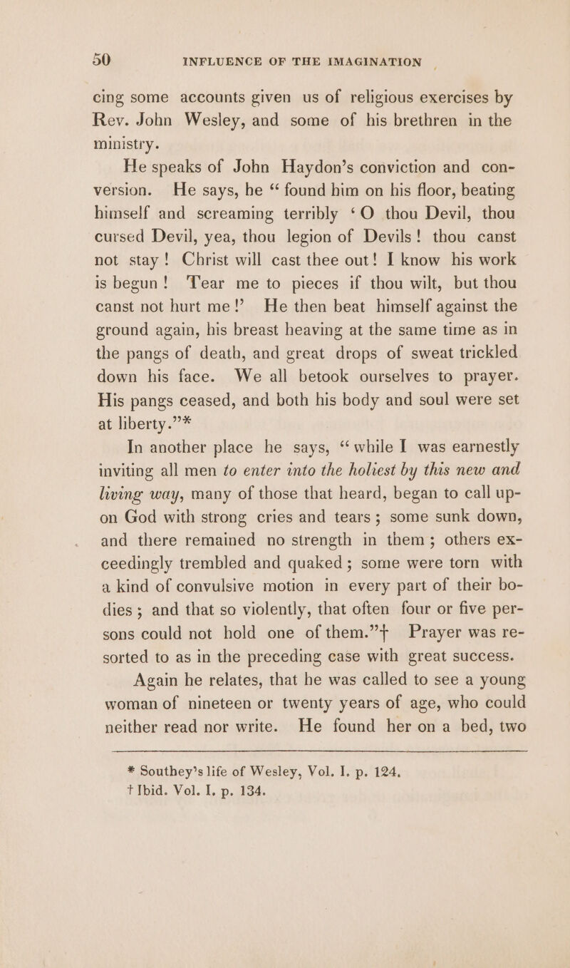 cing some accounts given us of religious exercises by Rev. John Wesley, and some of his brethren in the ministry. He speaks of John Haydon’s conviction and con- version. He says, he “ found him on his floor, beating himself and screaming terribly ‘O thou Devil, thou cursed Devil, yea, thou legion of Devils! thou canst not stay! Christ will cast thee out! I know his work is begun! Tear me to pieces if thou wilt, but thou canst not hurt me!’ He then beat himself against the ground again, his breast heaving at the same time as in the pangs of death, and great drops of sweat trickled down his face. We all betook ourselves to prayer. His pangs ceased, and both his body and soul were set at liberty.”* In another place he says, “while I was earnestly inviting all men to enter into the holiest by this new and living way, many of those that heard, began to call up- on God with strong cries and tears; some sunk down, and there remained no strength in them; others ex- ceedingly trembled and quaked; some were torn with a kind of convulsive motion in every part of their bo- dies ; and that so violently, that often four or five per- sons could not hold one of them.”+ Prayer was re- sorted to as in the preceding case with great success. Again he relates, that he was called to see a young woman of nineteen or twenty years of age, who could neither read nor write. He found her ona bed, two * Southey’s life of Wesley, Vol. I. p. 124. t Ibid. Vol. I, p. 134.