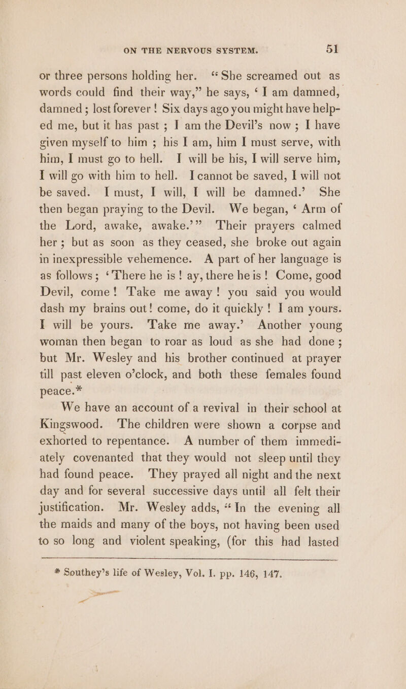 or three persons holding her. ‘She screamed out as words could find their way,” he says, ‘ 1 am damned, damned ; lost forever ! Six days ago you might have help- ed me, but it has past ; I am the Devil’s now; I have given myself to him ; his I am, him I must serve, with him, I must go to hell. J will be his, I will serve him, I will go with him to hell. I cannot be saved, I will not be saved. I must, I will, I will be damned.’ She then began praying to the Devil. We began, ‘ Arm of the Lord, awake, awake.’” Their prayers calmed her; but as soon as they ceased, she broke out again in inexpressible vehemence. A part of her language is as follows; ‘There he is! ay, there he is! Come, good Devil, come! Take me away! you said you would dash my brains out! come, do it quickly ! I am yours. [ will be yours. Take me away.’ Another young woman then began to roar as loud as she had done; but Mr. Wesley and his brother continued at prayer till past eleven o’clock, and both these females found peace.* | We have an account of a revival in their school at Kingswood. ‘The children were shown a corpse and exhorted to repentance. A number of them immedi- ately covenanted that they would not sleep until they had found peace. ‘They prayed all night and the next day and for several successive days until all felt their justification. Mr. Wesley adds, “In the evening all the maids and many of the boys, not having been used to so long and violent speaking, (for this had lasted * Southey’s life of Wesley, Vol. I. pp. 146, 147. aed os Ya