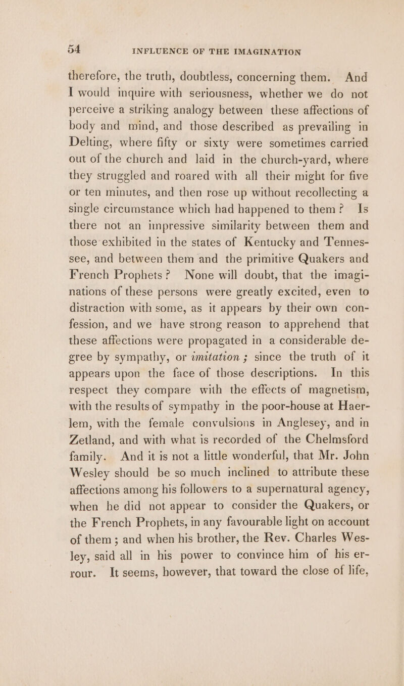 therefore, the truth, doubtless, concerning them. And I would inquire with seriousness, whether we do not perceive a striking analogy between these affections of body and mind, and those described as prevailing in Deltung, where fifty or sixty were sometimes carried out of the church and laid in the church-yard, where they struggled and roared with all their might for five or ten minutes, and then rose up without recollecting a single circumstance which had happened to them? Is there not an impressive similarity between them and those exhibited in the states of Kentucky and Tennes- see, and between them and the primitive Quakers and French Prophets? None will doubt, that the imagi- nations of these persons were greatly excited, even to distraction with some, as it appears by their own con- fession, and we have strong reason to apprehend that these affections were propagated in a considerable de- gree by sympathy, or wnitation ; since the truth of it appears upon the face of those descriptions. In this respect they compare with the effects of magnetism, with the results of sympathy in the poor-house at Haer- lem, with the female convulsions in Anglesey, and in Zetland, and with what is recorded of the Chelmsford family. And it is not a little wonderful, that Mr. John Wesley should be so much inclined to attribute these affections among his followers to a supernatural agency, when he did not appear to consider the Quakers, or the French Prophets, in any favourable light on account of them ; and when his brother, the Rev. Charles Wes- ley, said all in his power to convince him of his er- rour. It seems, however, that toward the close of life,