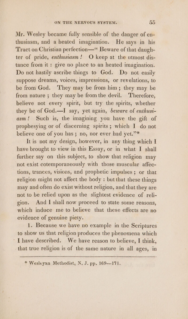 Mr. Wesley became fully sensible of the danger of en- thusiasm, and a heated imagination. He says in his Tract on Christian perfection—“ Beware of that daugh- ter of pride, enthusiasm! O keep at the utmost dis- tance from it : give no place to an heated imagination. Do not hastily ascribe things to God. Do not easily suppose dreams, voices, impressions, or revelations, to be from God. They may be from him; they may be from nature ; they may be from the devil. Therefore, believe not every spirit, but try the spirits, whether they be of God.—I say, yet again, beware of enthusi- asm! Such is, the imagining you have the gift of prophesying or of discerning spirits; which I do not believe one of you has ; no, nor ever had yet.”* It is not my design, however, in any thing which I have brought to view in this Essay, or in what I shall further say on this subject, to show that religion may not exist cotemporaneously with those muscular affec- tions, trances, visions, and prophetic impulses ; or that religion might not affect the body : but that these things may and often do exist without religion, and that they are not to be relied upon as the slightest evidence of reli- gion. And | shall now proceed to state some reasons, which induce me to believe that these effects are no evidence of genuine piety. . 1. Because we have no example in the Scriptures to show us that religion produces the phenomena which - [ have described. We have reason to believe, I think, that true religion is of the same nature in all ages, in * Wesleyan Methodist, N. J. pp. 169--171.