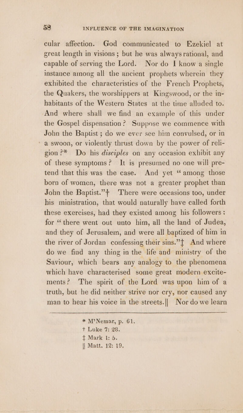 cular affection. God communicated to Ezekiel at great length in visions ; but he was always rational, and capable of serving the Lord. Nor do I know a single instance among all the ancient prophets wherein they exhibited the characteristics of the French Prophets, the Quakers, the worshippers at Kingswood, or the in- habitants of the Western States at the time alluded to. And where shall we find an example of this under the Gospel dispensation? Suppose we commence with John the Baptist ; do we ever see him convulsed, or in * a swoon, or violently thrust down by the power of reli- gion ?* Do his disciples on any occasion exhibit any of these symptoms? It is presumed no one will pre- tend that this was the case. And yet “ among those born of women, there was not a greater prophet than John the Baptist.”+ There were occasions too, under his ministration, that would naturally have called forth these exercises, had they existed among his followers : for ‘there went out unto him, all the land of Judea, and they of Jerusalem, and were all baptized of him in the river of Jordan confessing their sins.”{t And where do we find any thing in the life and ministry of the Saviour, which bears any analogy to the phenomena which have characterised some great modern excite- ments? The spirit of the Lord was upon him of a truth, but he did neither strive nor cry, nor caused any man to hear his voice in the streets.||_ Nor do we learn * M?Nemar, p. 61. t Luke 7: 28. t Mark 1: 5. || Matt. 12: 19.