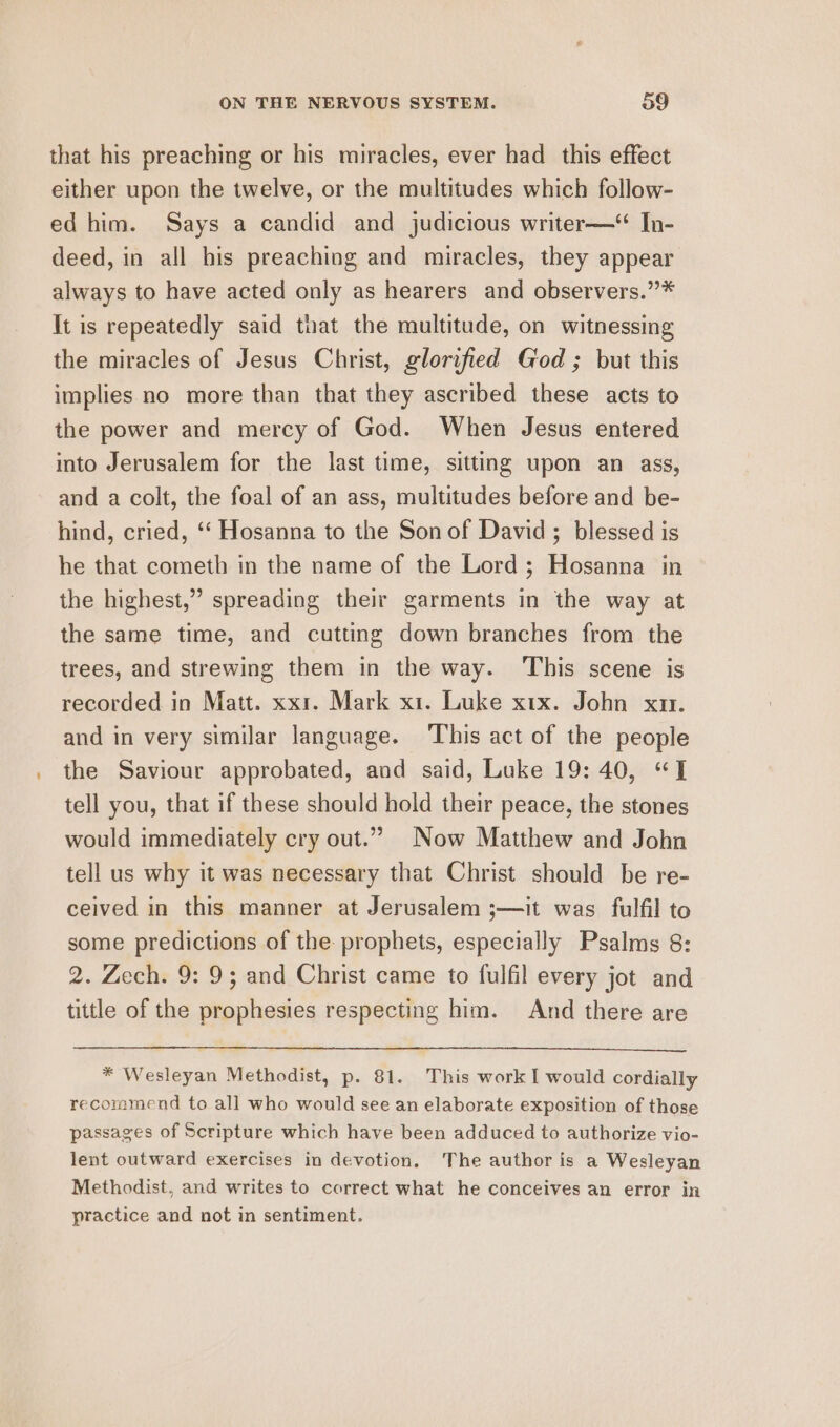 that his preaching or his miracles, ever had _ this effect either upon the twelve, or the multitudes which follow- ed him. Says a candid and judicious writer—*“ In- deed, in all his preaching and miracles, they appear always to have acted only as hearers and observers.”* It is repeatedly said tuat the multitude, on witnessing the miracles of Jesus Christ, glorified God ; but this implies no more than that they ascribed these acts to the power and mercy of God. When Jesus entered into Jerusalem for the last time, sitting upon an ass, and a colt, the foal of an ass, multitudes before and be- hind, cried, ‘‘ Hosanna to the Son of David; blessed is he that cometh in the name of the Lord; Hosanna in the highest,” spreading their garments in the way at the same time, and cutting down branches from the trees, and strewing them in the way. This scene is recorded in Matt. xx1. Mark x1. Luke xix. John xn. and in very similar language. ‘This act of the people the Saviour approbated, and said, Luke 19: 40, “JT tell you, that if these should hold their peace, the stones would immediately cry out.” Now Matthew and John tell us why it was necessary that Christ should be re- ceived in this manner at Jerusalem ;—it was fulfil to some predictions of the: prophets, especially Psalms 8: 2. Zech. 9: 9; and Christ came to fulfil every jot and tittle of the prophesies respecting him. And there are * Wesleyan Methodist, p. 81. This work I would cordially recommend to all who would see an elaborate exposition of those passages of Scripture which have been adduced to authorize vio- lent outward exercises in devotion. The author is a Wesleyan Methodist, and writes to correct what he conceives an error in practice and not in sentiment.