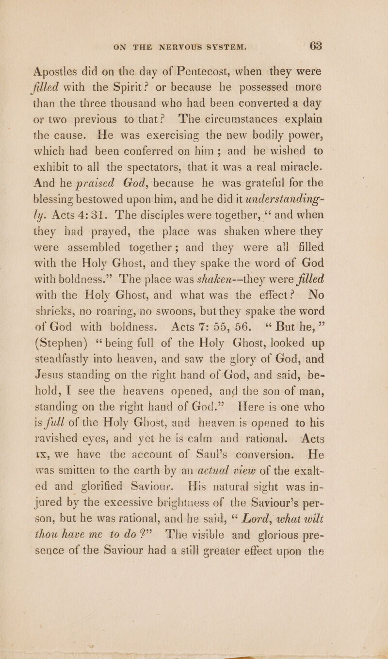 Apostles did on the day of Pentecost, when they were filled with the Spirit? or because he possessed more than the three thousand who had been converted a day or two previous to that? The circumstances explain the cause. He was exercising the new bodily power, which had been conferred on him; and he wished to exhibit to all the spectators, that it was a real miracle. And he praised God, because he was grateful for the blessing bestowed upon him, and he did it wunderstanding- ly. Acts 4:31. The disciples were together, ‘‘ and when they had prayed, the place was shaken where they were assembled together; and they were all filled with the Holy Ghost, and they spake the word of God with boldness.” The place was shaken--they were filled with the Holy Ghost, and what was the effect? No shrieks, no roaring, no swoons, but they spake the word of God with boldness. Acts 7: 55,56. ‘* But he, ” (Stephen) “being full of the Holy Ghost, looked up steadfastly into heaven, and saw the glory of God, and Jesus standing on the right hand of God, and said, be- hold, I see the heavens opened, and the son of man, standing on the right hand of God.” Here is one who is full of the Holy Ghost, and heaven is opened to his ravished eyes, and yet he is calm and rational. ‘Acts tx, we have the account of Saul’s conversion. He was smitten to the earth by an actual view of the exalt- ed and glorified Saviour. His natural sight was in- jured by the excessive brightness of the Saviour’s per- son, but he was rational, and he said, “ Lord, what wilt thou have me todo?” ‘The visible and glorious pre- sence of the Saviour had a still greater effect upon the