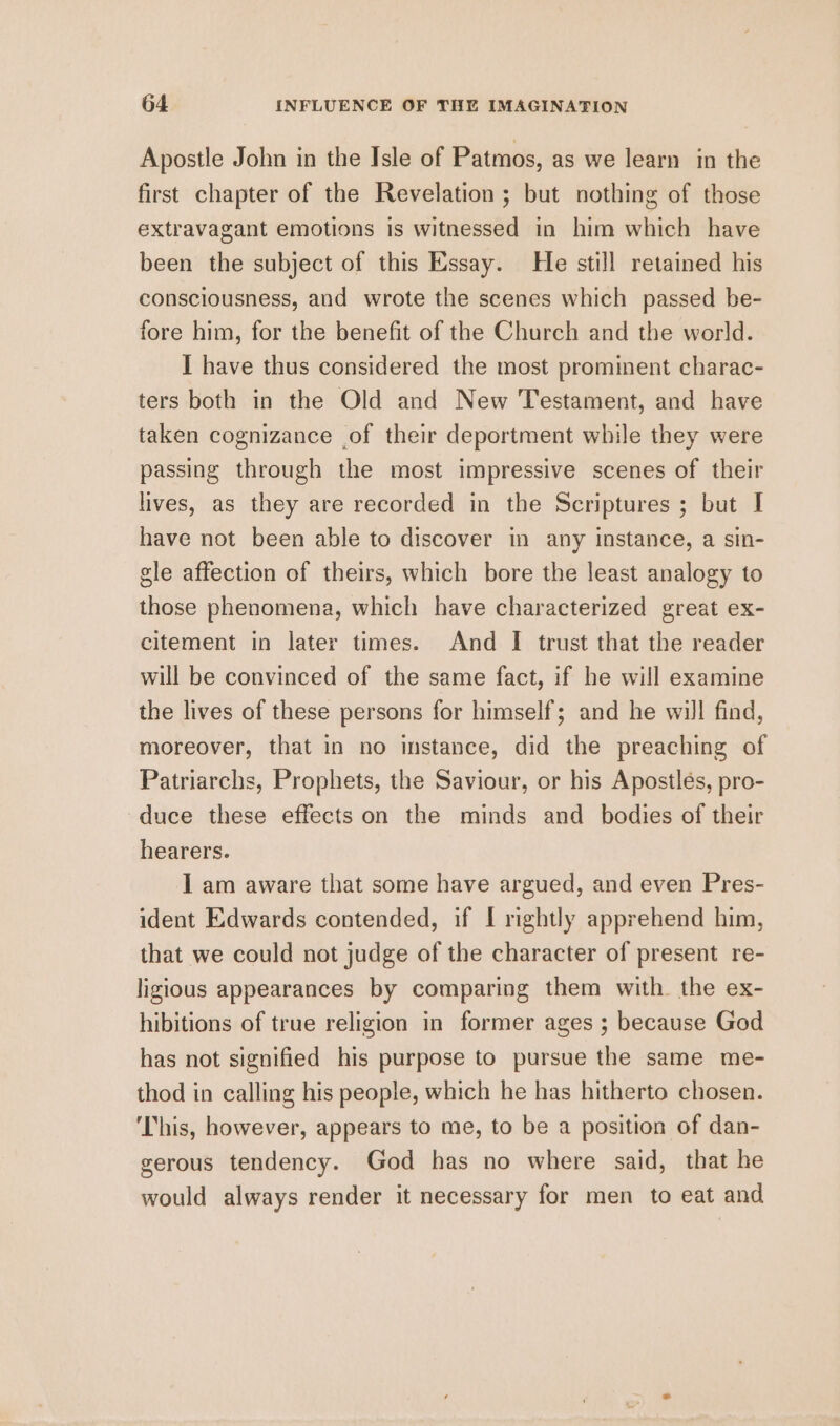 Apostle John in the Isle of Patmos, as we learn in the first chapter of the Revelation ; but nothing of those extravagant emotions is witnessed in him which have been the subject of this Essay. He still retained his consciousness, and wrote the scenes which passed be- fore him, for the benefit of the Church and the world. I have thus considered the most prominent charac- ters both in the Old and New Testament, and have taken cognizance of their deportment while they were passing through the most impressive scenes of their lives, as they are recorded in the Scriptures ; but I have not been able to discover in any instance, a sin- gle affection of theirs, which bore the least analogy to those phenomena, which have characterized great ex- citement in later times. And I trust that the reader will be convinced of the same fact, if he will examine the lives of these persons for himself; and he will find, moreover, that in no instance, did the preaching of Patriarchs, Prophets, the Saviour, or his Apostles, pro- duce these effects on the minds and bodies of their hearers. I am aware that some have argued, and even Pres- ident Edwards contended, if [ rightly apprehend him, that we could not judge of the character of present re- ligious appearances by comparing them with. the ex- hibitions of true religion in former ages ; because God has not signified his purpose to pursue the same me- thod in calling his people, which he has hitherto chosen. ‘This, however, appears to me, to be a position of dan- gerous tendency. God has no where said, that he would always render it necessary for men to eat and