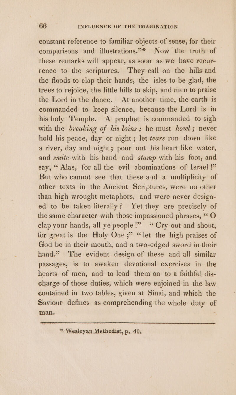 constant reference to familiar objects of sense, for their comparisons and illustrations.”* Now the truth of these remarks will appear, as soon as we have recur- rence to the scriptures. ‘They call on the hills and the floods to clap their hands, the isles to be glad, the trees to rejoice, the little bills to skip, and men to praise the Lord in the dance. At another time, the earth is commanded to keep silence, because the Lord is in his holy Temple. A prophet is commanded to sigh with the breaking of his louns ; he must howl; never hold his peace, day or night; let tears run down like a river, day and night; pour out his heart like water, and smite with his hand and stamp with his foot, and say, “ Alas, for all the evil abominations of Israel !” But who cannot see that these and a multiplicity of other texts in the Ancient Scriptures, were no other than high wrought metaphors, and were never design- ed to be taken literally? Yet they are precisely of the same character with those impassioned phrases, ‘ O clap your hands, all ye people!” ‘* Cry out and shout, for great is the Holy One ;” “let the high praises of God be in their mouth, and a two-edged sword in their hand.” The evident. design of these and all similar passages, is to awaken devotional exercises in the hearts of men, and to lead them on to a faithful dis- charge of those duties, which were enjoined in the law contained in two tables, given at Sinai, and which the Saviour defines as comprehending the whole duty of man. |