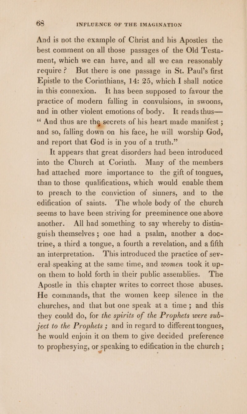 And is not the example of Christ and his Apostles the best comment on all those passages of the Old Testa- ment, which we can have, and all we can reasonably require? But there is one passage in St. Paul’s first Epistle to the Corinthians, 14: 25, which I shall notice in this connexion. It has been supposed to favour the practice of modern falling in convulsions, in swoons, and in other violent emotions of body. It reads thus— ** And thus are thg secrets of his heart made manifest ; and so, falling down on his face, he will worship God, and report that God is in you of a truth.” It appears that great disorders had been introduced into the Church at Corinth. Many of the members had attached more importance to the gift of tongues, than to those qualifications, which would enable them to preach to the conviction of sinners, and to the edification of saints. ‘The whole body of the church seems to have been striving for preeminence one above another. All had something to say whereby to distin- guish themselves ; one had a psalm, another a doc- trine, a third a tongue, a fourth a revelation, and a fifth an interpretation. This introduced the practice of sev- eral-speaking at the same time, and women took it up- on them to hold forth in their public assemblies. ‘The Apostle in this chapter writes to correct those abuses. He commands, that the women keep silence in the churches, and that but one speak at a time; and this they could do, for the spirits of the Prophets were sub- ject to the Prophets ; and in regard to different tongues, he would enjoin it on them to give decided preference to prophesying, or speaking to edification in the church ;
