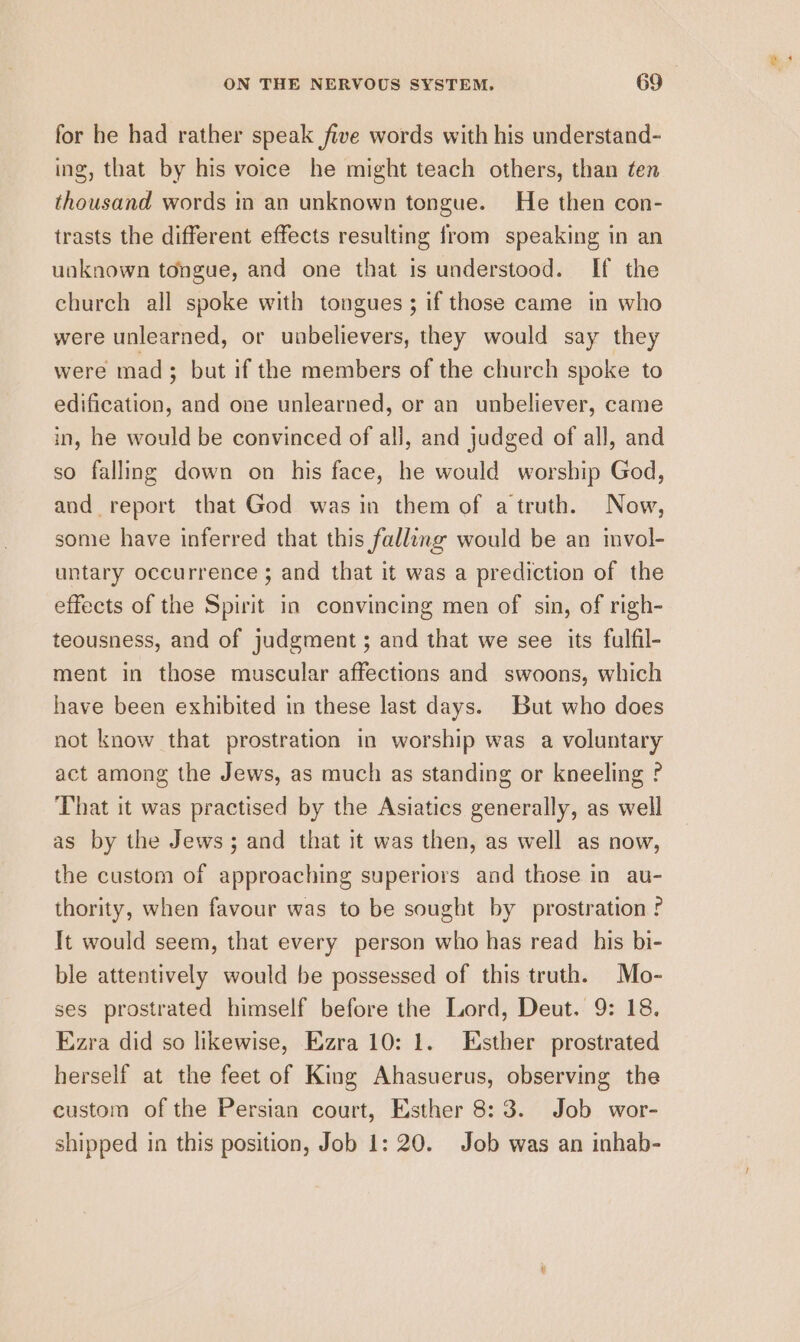 for he had rather speak five words with his understand- ing, that by his voice he might teach others, than ten thousand words in an unknown tongue. He then con- trasts the different effects resulting from speaking in an unknown tongue, and one that is understood. If the church all spoke with tongues ; if those came in who were unlearned, or unbelievers, they would say they were mad; but if the members of the church spoke to edification, and one unlearned, or an unbeliever, came in, he would be convinced of all, and judged of all, and so falling down on his face, he would worship God, and report that God was in them of a truth. Now, some have inferred that this falling would be an invol- untary occurrence ; and that it was a prediction of the effects of the Spirit in convincing men of sin, of righ- teousness, and of judgment ; and that we see its fulfil- ment in those muscular affections and swoons, which have been exhibited in these last days. But who does not know that prostration in worship was a voluntary act among the Jews, as much as standing or kneeling ? That it was practised by the Asiatics generally, as well as by the Jews; and that it was then, as well as now, the custom of approaching superiors and those in au- thority, when favour was to be sought by prostration ? It would seem, that every person who has read _ his bi- ble attentively would be possessed of this truth. Mo- ses prostrated himself before the Lord, Deut. 9: 18, Ezra did so likewise, Ezra 10: 1. Esther prostrated herself at the feet of King Ahasuerus, observing the custom of the Persian court, Esther 8:3. Job wor- shipped in this position, Job 1: 20. Job was an inhab-