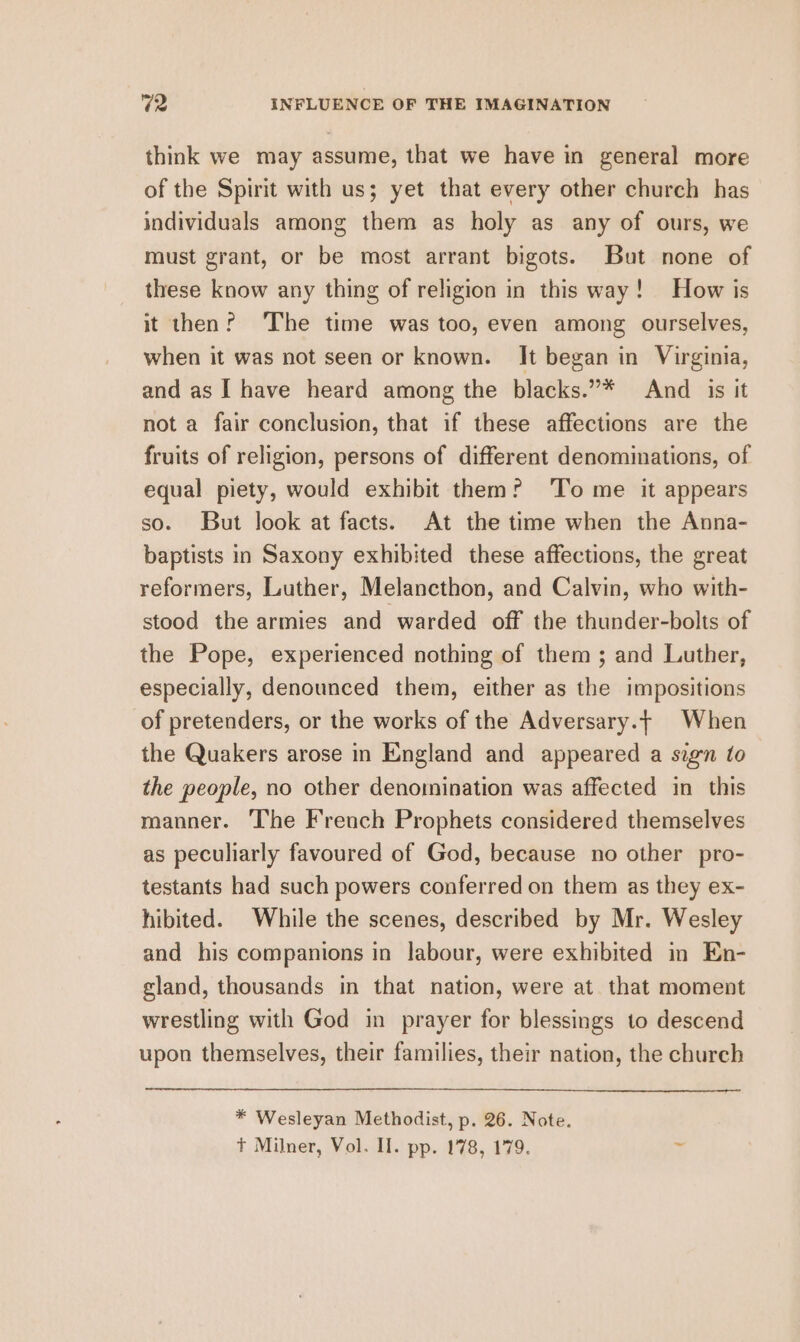 think we may assume, that we have in general more of the Spirit with us; yet that every other church has individuals among them as holy as any of ours, we must grant, or be most arrant bigots. But none of these know any thing of religion in this way! How is it then? The time was too, even among ourselves, when it was not seen or known. It began in Virginia, and as | have heard among the blacks.”* And _ is it not a fair conclusion, that if these affections are the fruits of religion, persons of different denominations, of equal piety, would exhibit them? ‘To me it appears so. But look at facts. At the time when the Anna- baptists in Saxony exhibited these affections, the great reformers, Luther, Melancthon, and Calvin, who with- stood the armies and warded off the thunder-bolts of the Pope, experienced nothing of them ; and Luther, especially, denounced them, either as the impositions of pretenders, or the works of the Adversary.t When the Quakers arose in England and appeared a sign to the people, no other denomination was affected in this manner. The French Prophets considered themselves as peculiarly favoured of God, because no other pro- testants had such powers conferred on them as they ex- hibited. While the scenes, described by Mr. Wesley and his companions in labour, were exhibited in En- gland, thousands in that nation, were at that moment wrestling with God in prayer for blessings to descend upon themselves, their families, their nation, the church * Wesleyan Methodist, p. 26. Note.