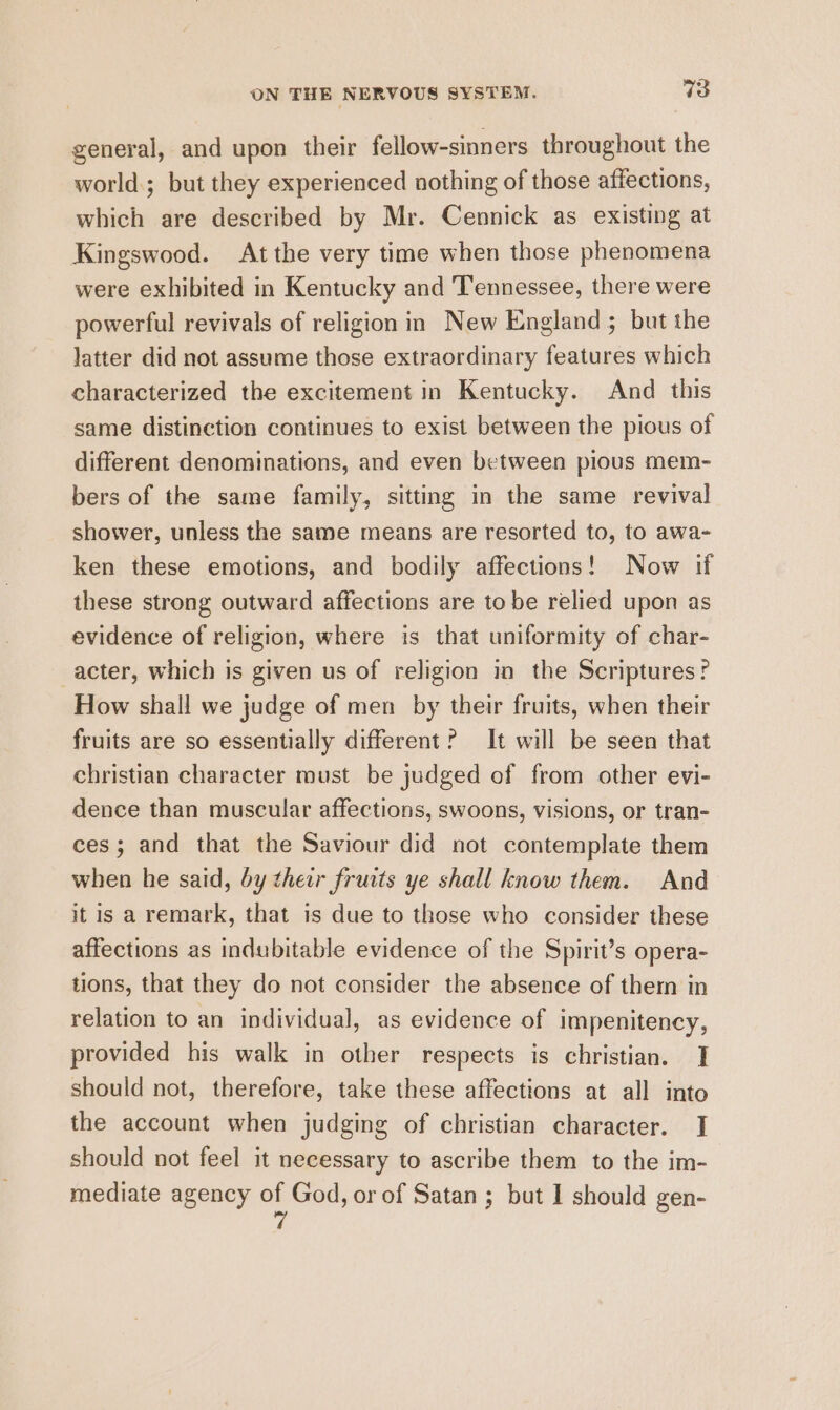 general, and upon their fellow-sinners throughout the world.; but they experienced nothing of those affections, which are described by Mr. Cennick as existing at Kingswood. At the very time when those phenomena were exhibited in Kentucky and Tennessee, there were powerful revivals of religion in New England ; but the latter did not assume those extraordinary features which characterized the excitement in Kentucky. And this same distinction continues to exist between the pious of different denominations, and even between pious mem- bers of the same family, sitting in the same revival shower, unless the same means are resorted to, to awa- ken these emotions, and bodily affections! Now if these strong outward affections are tobe relied upon as evidence of religion, where is that uniformity of char- acter, which is given us of religion in the Scriptures? How shall we judge of men by their fruits, when their fruits are so essentially different? It will be seen that christian character must be judged of from other evi- dence than muscular affections, swoons, visions, or tran- ces; and that the Saviour did not contemplate them when he said, by their frurts ye shall know them. And it is a remark, that is due to those who consider these affections as indubitable evidence of the Spirit’s opera- tions, that they do not consider the absence of thern in relation to an individual, as evidence of impenitency, provided his walk in other respects is christian. | should not, therefore, take these affections at all into the account when judging of christian character. J] should not feel it necessary to ascribe them to the im- mediate agency af God, or of Satan ; but I should gen-