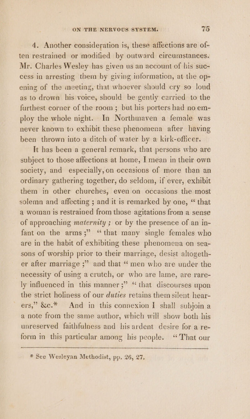 4. Another consideration is, these affections are of- ten restrained or modified by outward circumstances. Mr. Charles Wesley has given us an account of his suc- cess in arresting them by giving information, at the op- ening of the meeting, that whoever should cry so loud as to drown his voice, should be gently carried to the furthest corner of the room; but his porters had no em- ploy the whole night. In Northmaven a female was never known to exhibit these phenomena after having been thrown into a ditch of water by a kirk-officer. It has been a general remark, that persons who are subject to those affections at home, I mean in their own society, and especially,on occasions of more than an ordinary gathering together, do seldom, if ever, exhibit them in other churches, even on occasions the most solemn and affecting ; and it is remarked by one, “ that a woman is restrained from those agitations from a sense of approaching maternity ; or by the presence of an in- fant on the arms;” “that many single females who are in the habit of exhibiting these phenomena on sea- sons of worship prior to their marriage, desist altogeth- er after marriage ;” and that “ men who are under the necessity of using a crutch, or who are lame, are rare- ly influenced in this manner ;” “ that discourses upon the strict holiness of our duties retains them silent hear- ers,” &amp;c.* And in this connexion I shall subjoin a a note from the same author, which will show both his unreserved faithfulness and his ardent desire for a re- form in this particular among his people. “ That our # See Wesleyan Methodist, pp. 26, 27.