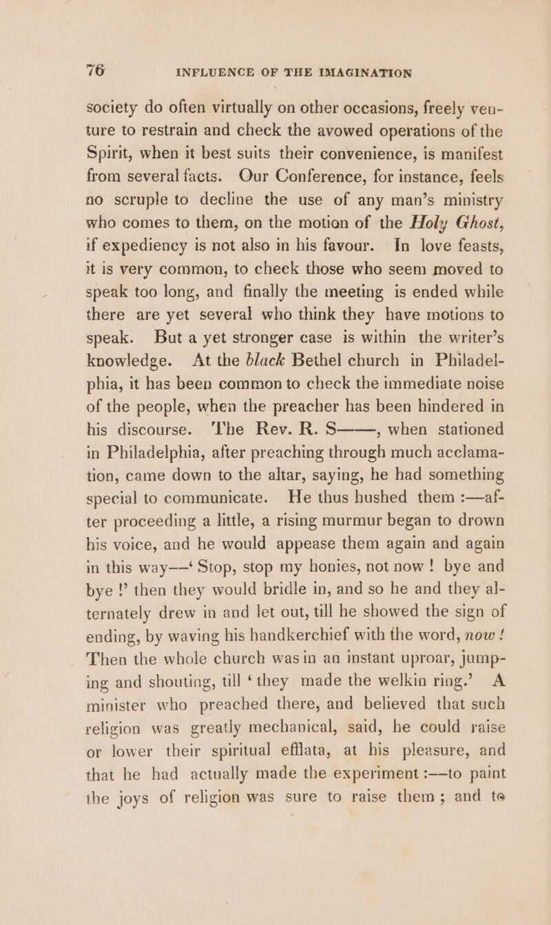 society do often virtually on other occasions, freely ven- ture to restrain and check the avowed operations of the Spirit, when it best suits their convenience, is manifest from several facts. Our Conference, for instance, feels no scruple to decline the use of any man’s ministry who comes to them, on the motion of the Holy Ghost, if expediency is not also in his favour. In love feasts, it is very common, to cheek those who seem moved to speak too long, and finally the meeting is ended while there are yet several who think they have motions to speak. But a yet stronger case is within the writer’s knowledge. At the black Bethel church in Philadel- phia, it has been common to check the immediate noise of the people, when the preacher has been hindered in his discourse. ‘The Rev. R. S , when stationed in Philadelphia, after preaching through much acclama- tion, came down to the altar, saying, he had something special to communicate. He thus hushed them :—af- ter proceeding a little, a rising murmur began to drown his voice, and he would appease them again and again in this way——‘ Stop, stop my honies, not now! bye and bye !’ then they would bridle in, and so he and they al- ternately drew in and let out, till he showed the sign of ending, by waving his handkerchief with the word, now ! Then the whole church was in an instant uproar, jump- ing and shouting, till ‘they made the welkin ring.” A minister who preached there, and believed that such religion was greatly mechanical, said, he could raise or lower their spiritual efflata, at his pleasure, and that he had actually made the experiment :—-to paint the joys of religion was sure to raise them; and te