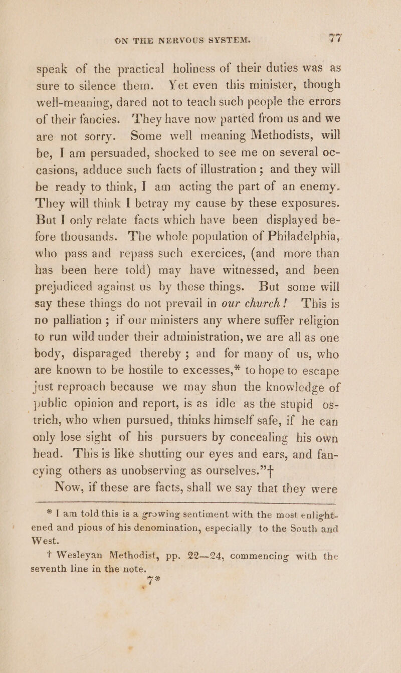 speak of the practical holiness of their duties was as sure to silence them. Yet even this minister, though well-meaning, dared not to teach such people the errors of their fancies. They have now parted from us and we are not sorry. Some well meaning Methodists, will be, I am persuaded, shocked to see me on several oc- casions, adduce such facts of illustration; and they will be ready to think, | am acting the part of an enemy. They will think L betray my cause by these exposures. But I only relate facts which have been displayed be- fore thousands. The whole population of Philadelphia, who pass and repass such exercices, (and more than has been here told) may have witnessed, and been prejudiced against us by these things. But some will say these things do not prevail in our church! This is no palliation ; if our ministers any where suffer religion to run wild under their administration, we are all as one body, disparaged thereby ; and for many of us, who are known to be hostile to excesses,* to hope to escape just reproach because we may shun the knowledge of public opinion and report, is es idle as the stupid os- trich, who when pursued, thinks himself safe, if he can only lose sight of his pursuers by concealing his own head. This is like shutting our eyes and ears, and fan- cying others as unobserving as ourselves.” + Now, if these are facts, shall we say that they were * [am told this isa growing sentiment with the most enlight. ened and pious of his denomination, especially to the South and West. Tt Wesleyan Methodist, pp. 22-24, commencing with the seventh line in the note. q* w