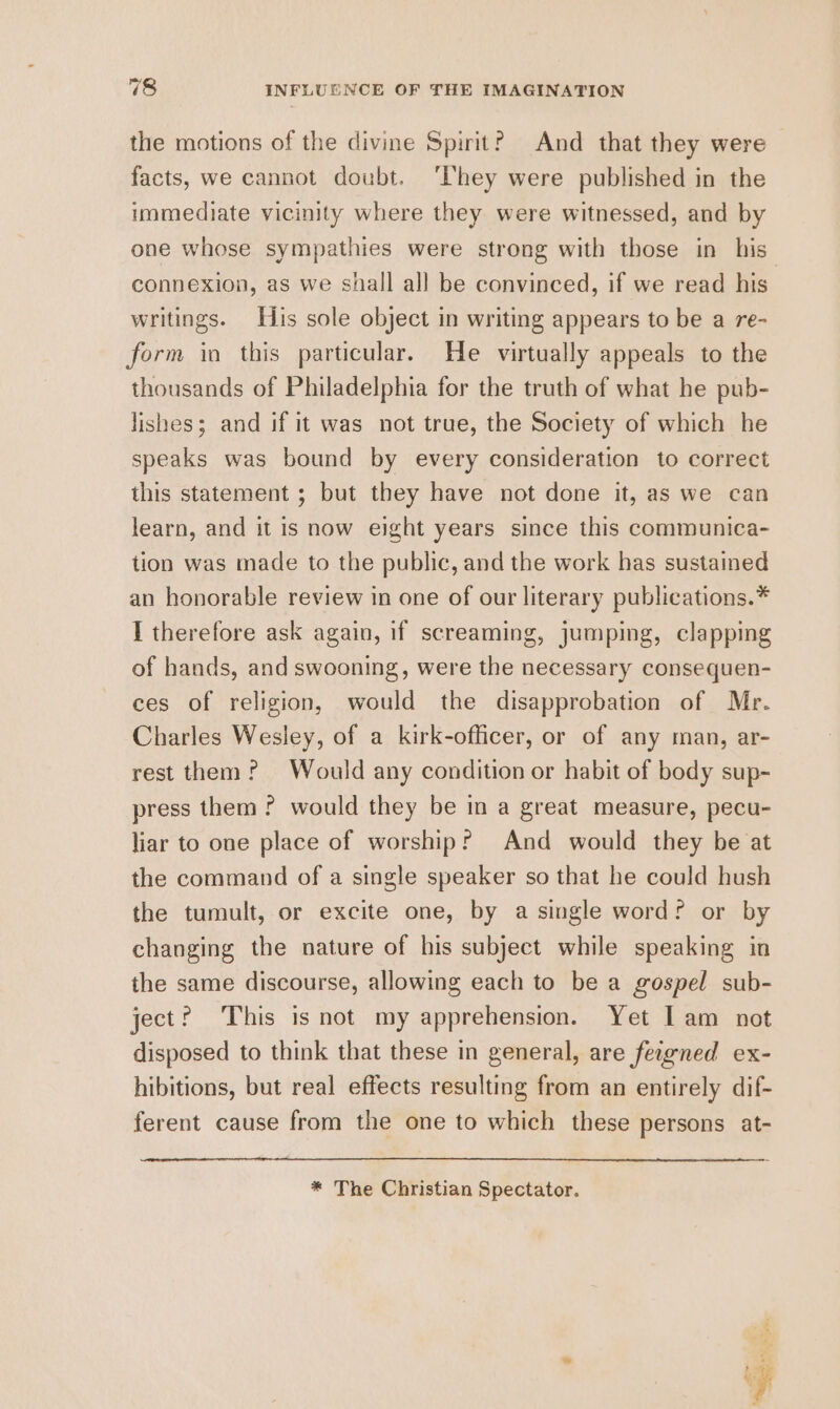 the motions of the divine Spirit? And that they were facts, we cannot doubt. ‘They were published in the immediate vicinity where they were witnessed, and by one whose sympathies were strong with those in his’ connexion, as we shall all be convinced, if we read his writings. His sole object in writing appears to be a re- form io this particular. He virtually appeals to the thousands of Philadelphia for the truth of what he pub- lishes; and if it was not true, the Society of which he speaks was bound by every consideration to correct this statement ; but they have not done it, as we can learn, and it is now eight years since this communica- tion was made to the public, and the work has sustained an honorable review in one of our literary publications.* I therefore ask again, if screaming, jumping, clapping of hands, and swooning, were the necessary consequen- ces of religion, would the disapprobation of Mr. Charles Wesley, of a kirk-officer, or of any man, ar- rest them? Would any condition or habit of body sup- press them ? would they be in a great measure, pecu- liar to one place of worship? And would they be at the command of a single speaker so that he could hush the tumult, or excite one, by a single word? or by changing the nature of his subject while speaking in the same discourse, allowing each to be a gospel sub- ject? This is not my apprehension. Yet I am not disposed to think that these in general, are feigned ex- hibitions, but real effects resulting from an entirely dif- ferent cause from the one to which these persons at- * The Christian Spectator.
