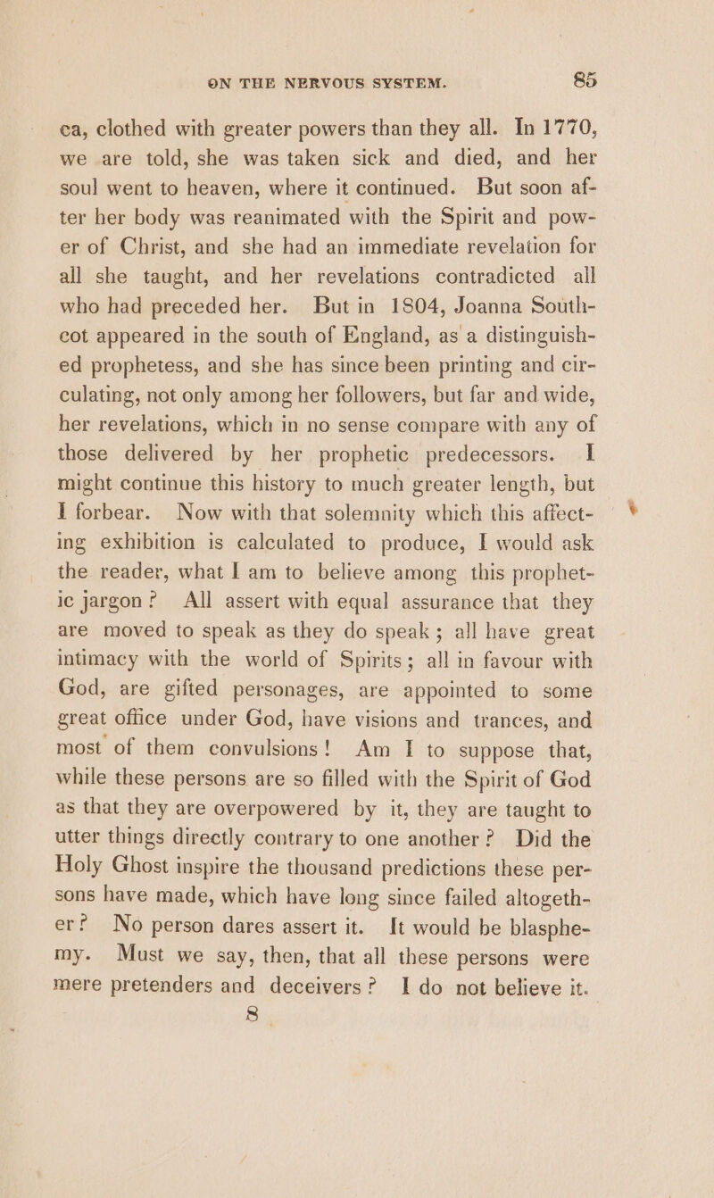 ca, clothed with greater powers than they all. In 1770, we are told, she was taken sick and died, and her soul went to heaven, where it continued. But soon af- ter her body was reanimated with the Spirit and pow- er of Christ, and she had an immediate revelation for all she taught, and her revelations contradicted ail who had preceded her. But in 1804, Joanna South- cot appeared in the south of England, as a distinguish- ed prophetess, and she has since been printing and cir- culating, not only among her followers, but far and wide, her revelations, which in no sense compare with any of those delivered by her prophetic predecessors. I might continue this history to much greater length, but I forbear. Now with that solemnity which this affect- ing exhibition is calculated to produce, I would ask the reader, what I am to believe among this prophet- ic jargon? All assert with equal assurance that they are moved to speak as they do speak; all have great intimacy with the world of Spirits; all in favour with God, are gifted personages, are appointed to some great office under God, have visions and trances, and most of them convulsions! Am I to suppose that, while these persons are so filled with the Spirit of God as that they are overpowered by it, they are taught to utter things directly contrary to one another? Did the Holy Ghost inspire the thousand predictions these per- sons have made, which have long since failed altogeth- er? No person dares assert it. It would be blasphe- my. Must we say, then, that all these persons were mere pretenders and deceivers? Ido not believe it. 8