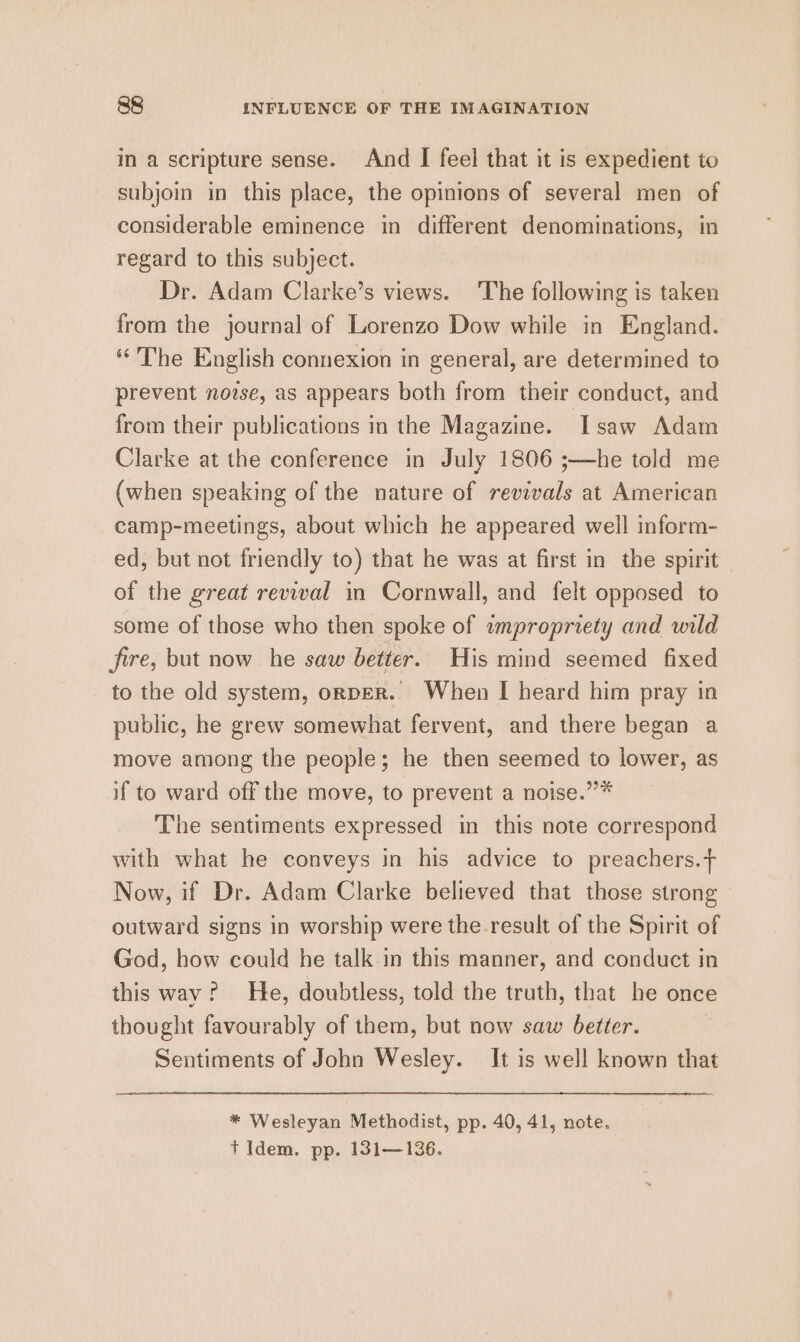 in a scripture sense. And I feel that it is expedient to subjoin in this place, the opinions of several men of considerable eminence in different denominations, in regard to this subject. Dr. Adam Clarke’s views. The following is taken from the journal of Lorenzo Dow while in England. “The English connexion in general, are determined to prevent novse, as appears both from their conduct, and from their publications in the Magazine. Isaw Adam Clarke at the conference in July 1806 ;—he told me (when speaking of the nature of revivals at American camp-meetings, about which he appeared well inform- ed, but not friendly to) that he was at first in the spirit of the great revival in Cornwall, and felt opposed to some of those who then spoke of wmpropriety and wild fire, but now he saw better. His mind seemed fixed to the old system, ornpeR. When I heard him pray in public, he grew somewhat fervent, and there began a move among the people; he then seemed to lower, as if to ward off the move, to prevent a noise.”* The sentiments expressed in this note correspond with what he conveys in his advice to preachers.+ Now, if Dr. Adam Clarke believed that those strong outward signs in worship were the-result of the Spirit of God, how could he talk.in this manner, and conduct in this way? He, doubtless, told the truth, that he once thought favourably of them, but now saw better. 7 Sentiments of John Wesley. It is well known that * Wesleyan Methodist, pp. 40, 41, note. t Idem. pp. 131—136.