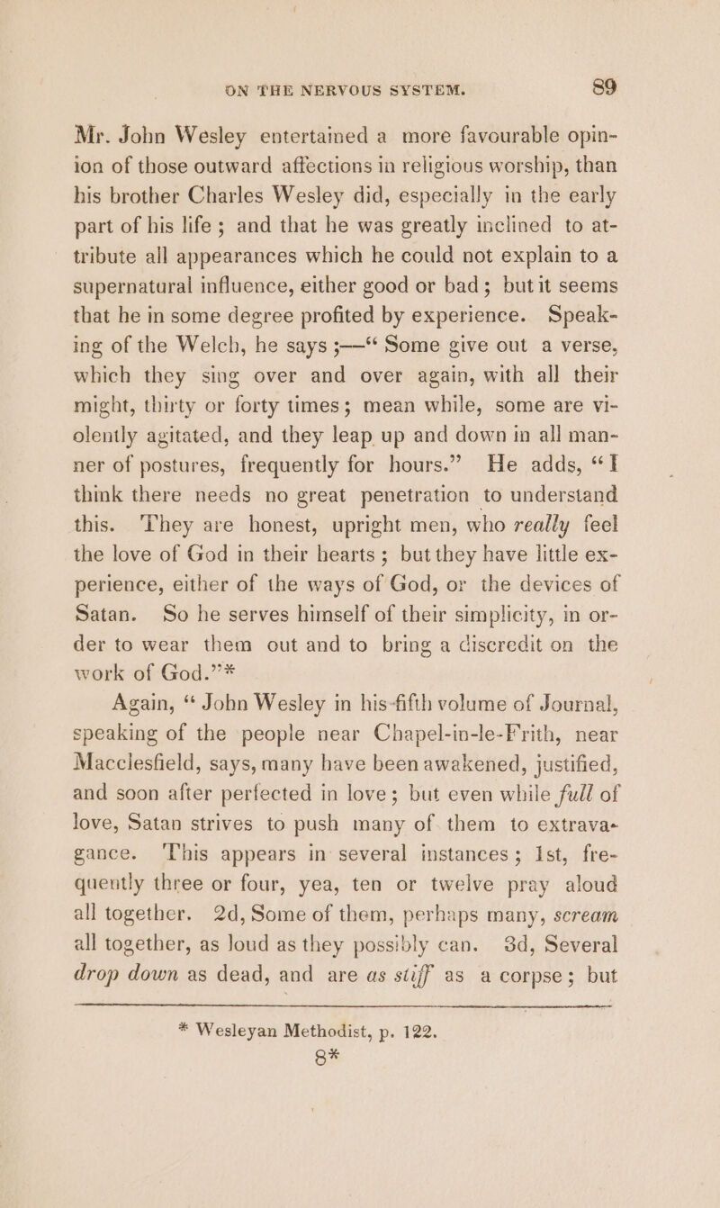 Mr. John Wesley entertained a more favourable opin- ion of those outward affections ia religious worship, than his brother Charles Wesley did, especially in the early part of his life ; and that he was greatly inclined to at- tribute all appearances which he could not explain to a supernatural influence, either good or bad; butit seems that he in some degree profited by experience. Speak- ing of the Welch, he says ;-—“ Some give out a verse, which they sing over and over again, with all their might, thirty or forty times; mean while, some are vi- olently agitated, and they leap up and down in all man- ner of postures, frequently for hours.” He adds, “I think there needs no great penetration to understand this. ‘They are honest, upright men, who really feel the love of God in their hearts ; but they have little ex- perience, either of the ways of God, or the devices of Satan. So he serves himself of their simplicity, in or- der to wear them out and to bring a discredit on the work of God.”* Again, “ John Wesley in his-fifth volume of Journal, speaking of the people near Chapel-in-le-Frith, near Macclesfield, says, many have been awakened, justified, and soon after perfected in love; but even while full of love, Satan strives to push many of. them to extrava- gance. ‘This appears in several instances; Ist, fre- quently three or four, yea, ten or twelve pray aloud all together. 2d, Some of them, perhaps many, scream all together, as loud as they possibly can. 3d, Several drop down as dead, and are as stiff as a corpse; but * Wesleyan Methodist, p. 122. Q%