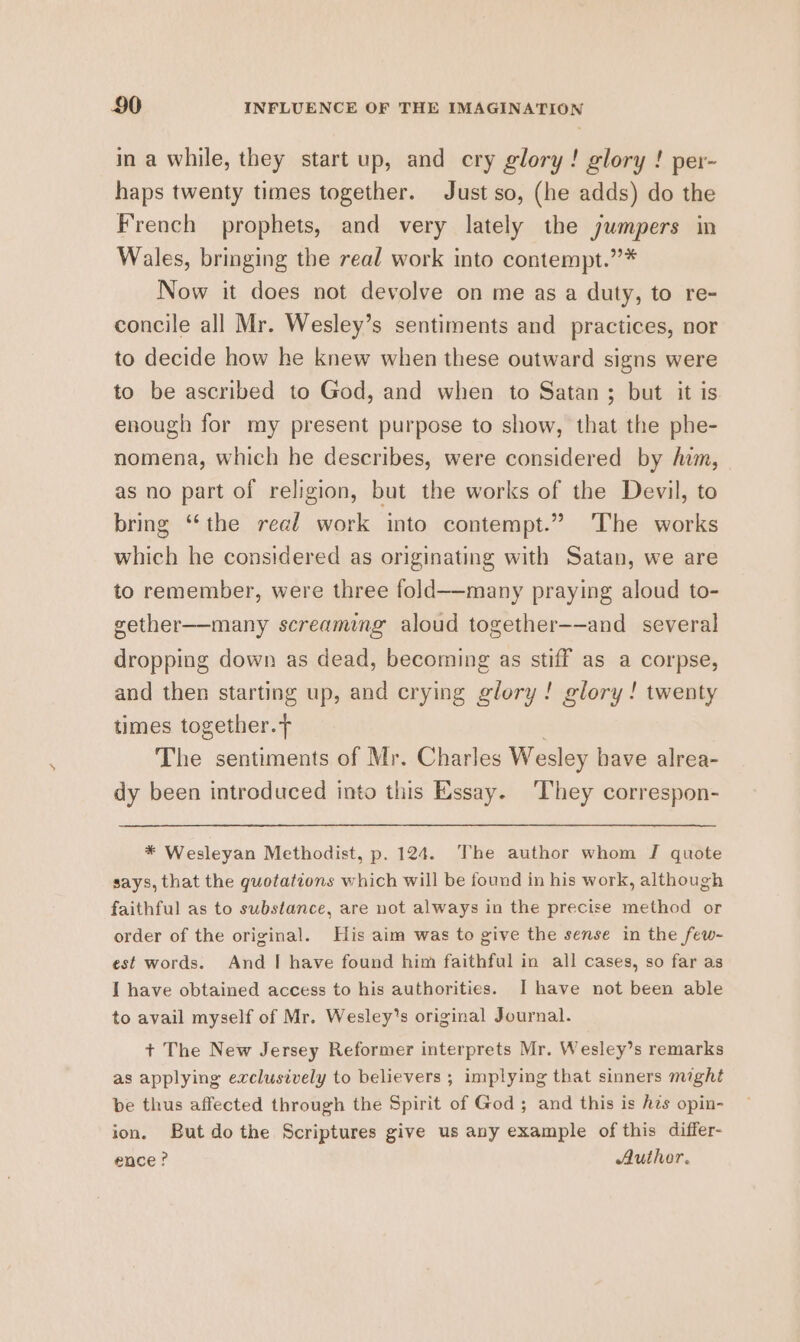 in a while, they start up, and ery glory! glory ! per- haps twenty times together. Just so, (he adds) do the French prophets, and very lately the jumpers in Wales, bringing the real work into contempt.”* Now it does not devolve on me as a duty, to re- concile all Mr. Wesley’s sentiments and practices, nor to decide how he knew when these outward signs were to be ascribed to God, and when to Satan ; but it is enough for my present purpose to show, that the phe- nomena, which he describes, were considered by ham, as no part of religion, but the works of the Devil, to bring “the read work into contempt.” The works which he considered as originating with Satan, we are to remember, were three fold——many praying aloud to- gether—-many screaming aloud together-—and several dropping down as dead, becoming as stiff as a corpse, and then starting up, and crying glory! glory! twenty times together. The sentiments of Mr. Charles Wesley have alrea- dy been introduced into this Essay. ‘They correspon- * Wesleyan Methodist, p. 124. The author whom J quote says, that the quotations which will be found in his work, although faithful as to substance, are not always in the precise method or order of the original. His aim was to give the sense in the few- est words. And I have found him faithful in all cases, so far as I have obtained access to his authorities. I have not been able to avail myself of Mr. Wesley’s original Journal. + The New Jersey Reformer interprets Mr. Wesley’s remarks as applying exclusively to believers ; implying that sinners might be thus affected through the Spirit of God ; and this is hes opin- ion. But dothe Scriptures give us any example of this differ- ence? Author.