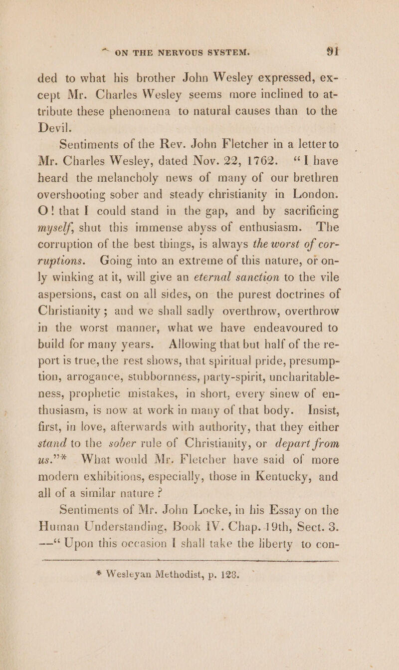 ded to what his brother John Wesley expressed, ex- | cept Mr. Charles Wesley seems more inclined to at- tribute these phenomena to natural causes than to the Devil. Sentiments of the Rev. John Fletcher in a letter to Mr. Charles Wesley, dated Nov. 22, 1762. “I have heard the melancholy news of many of our brethren overshooting sober and steady christianity in London. O! that I could stand in the gap, and by sacrificing myself, shut this immense abyss of enthusiasm. The corruption of the best things, is always the worst of cor- ruptions. Going into an extreme of this nature, or on- ly winking at it, will give an eternal sanction to the vile aspersions, cast on all sides, on the purest doctrines of Christianity ; and we shall sadly overthrow, overthrow in the worst manner, what we have endeavoured to build for many years. Allowing that but half of the re- port is true, the rest shows, that spiritual pride, presump- tion, arrogance, stubbornness, party-spirit, uncharitable- ness, prophetic mistakes, in short, every sinew of en- thusiasm, is now at work in many of that body. Insist, first, in love, afterwards with authority, that they either stand to the sober rule of Christianity, or depart from us.”* What would Mr. Fletcher have said of more modern exhibitions, especially, those in Kentucky, and all of a similar nature ? | Sentiments of Mr. John Locke, in his Essay on the Human Understanding, Book 1V. Chap..19th, Sect. 3. -——* Upon this occasion [ shall take the liberty to con-