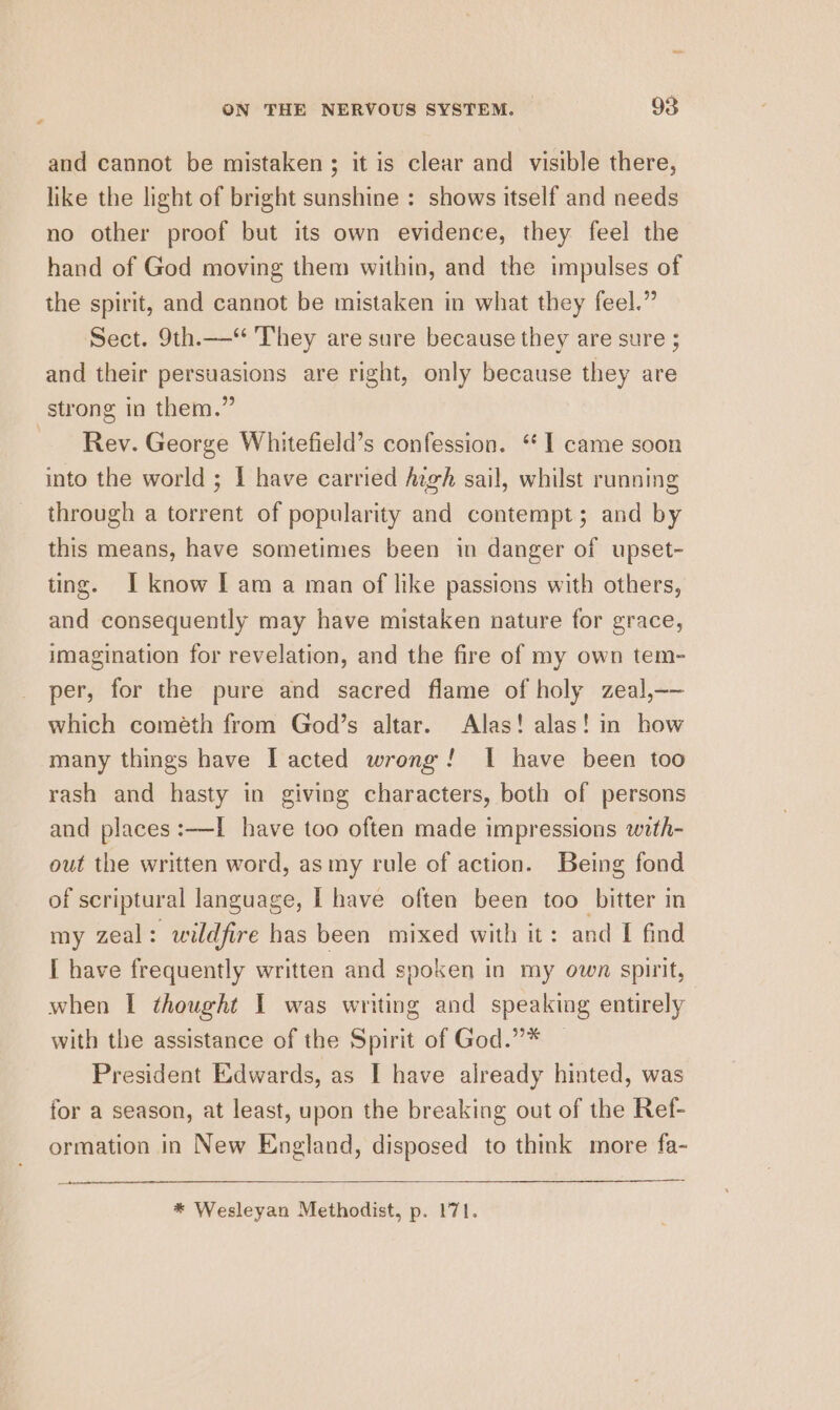 and cannot be mistaken ; it is clear and visible there, like the light of bright sunshine : shows itself and needs no other proof but its own evidence, they feel the hand of God moving them within, and the impulses of the spirit, and cannot be mistaken in what they feel.” Sect. 9th.—‘“ They are sure because they are sure ; and their persuasions are right, only because they are strong in them.” Rev. George Whitefield’s confession. “1 came soon into the world ; I have carried Azgh sail, whilst running through a torrent of popularity and contempt; and by this means, have sometimes been in danger of upset- ting. I know [I am a man of like passions with others, and consequently may have mistaken nature for grace, imagination for revelation, and the fire of my own tem- per, for the pure and sacred flame of holy zeal,—— which cometh from God’s altar. Alas! alas! in how many things have Il acted wrong! I have been too rash and hasty in giving characters, both of persons and places :—I have too often made impressions with- out the written word, as my rule of action. Being fond of scriptural language, I have often been too bitter in my zeal: wildfire has been mixed with it: and I find I have frequently written and spoken in my own spirit, when I thought I was writing and speaking entirely with the assistance of the Spirit of God.”* President Edwards, as I have already hinted, was for a season, at least, upon the breaking out of the Ref- ormation in New England, disposed to think more fa-