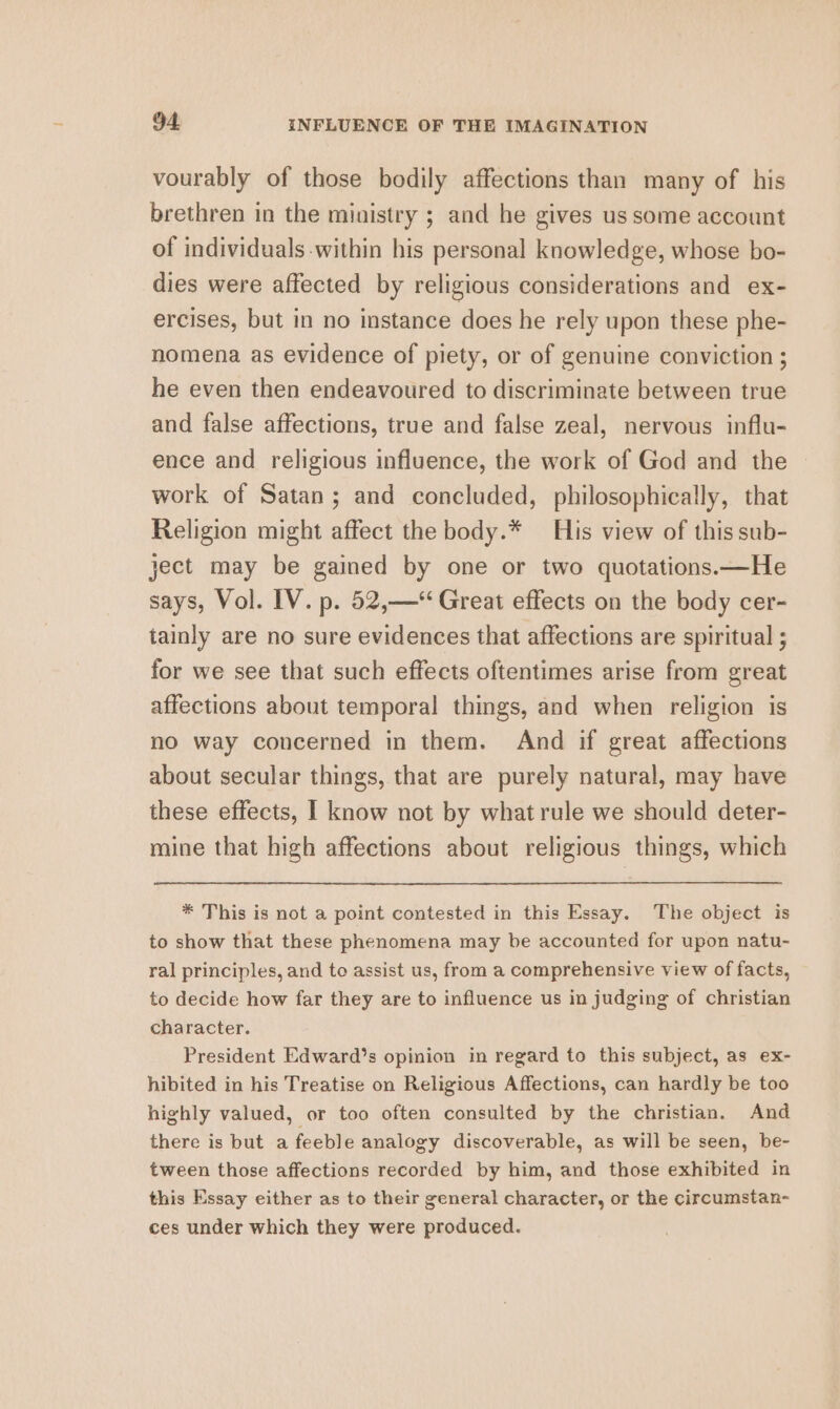 vourably of those bodily affections than many of his brethren in the ministry ; and he gives us some account of individuals within his personal knowledge, whose bo- dies were affected by religious considerations and ex- ercises, but in no instance does he rely upon these phe- nomena as evidence of piety, or of genuine conviction ; he even then endeavoured to discriminate between true and false affections, true and false zeal, nervous influ- ence and religious influence, the work of God and the work of Satan; and concluded, philosophically, that Religion might affect the body.* His view of this sub- ject may be gained by one or two quotations.—He says, Vol. IV. p. 52,—* Great effects on the body cer- tainly are no sure evidences that affections are spiritual ; for we see that such effects oftentimes arise from great affections about temporal things, and when religion is no way concerned in them. And if great affections about secular things, that are purely natural, may have these effects, I know not by what rule we should deter- mine that high affections about religious things, which * This is not a point contested in this Essay. The object is to show that these phenomena may be accounted for upon natu- ral principles, and to assist us, from a comprehensive view of facts, to decide how far they are to influence us in judging of christian character. President Edward’s opinion in regard to this subject, as ex- hibited in his Treatise on Religious Affections, can hardly be too highly valued, or too often consulted by the christian. And there is but a feeble analogy discoverable, as will be seen, be- tween those affections recorded by him, and those exhibited in this Essay either as to their general character, or the circumstan- ces under which they were produced.