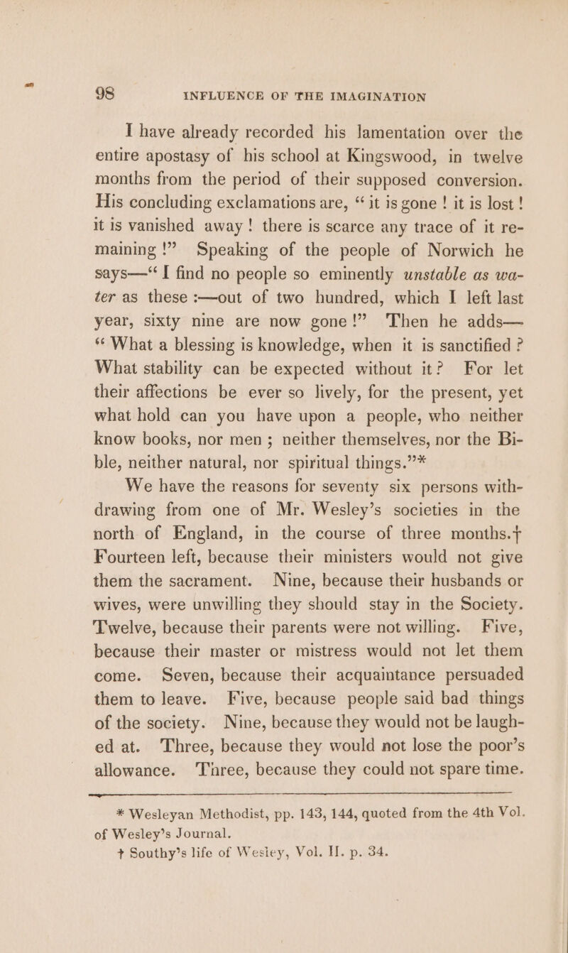 I have already recorded his lamentation over the entire apostasy of his school at Kingswood, in twelve months from the period of their supposed conversion. His concluding exclamations are, “ it is gone ! it is lost ! it is vanished away! there is scarce any trace of it re- maining !” Speaking of the people of Norwich he says—‘I find no people so eminently unstable as wa- ter as these :—out of two hundred, which I left last year, sixty nine are now gone!” ‘Then he adds— ** What a blessing is knowledge, when it is sanctified ? What stability can be expected without it? For let their affections be ever so lively, for the present, yet what hold can you have upon a people, who neither know books, nor men ; neither themselves, nor the Bi- ble, neither natural, nor spiritual things.”* We have the reasons for seventy six persons with- drawing from one of Mr. Wesley’s societies in the north of England, in the course of three months. Fourteen left, because their ministers would not give them the sacrament. Nine, because their husbands or wives, were unwilling they should stay in the Society. Twelve, because their parents were not willing. Five, because their master or mistress would not let them come. Seven, because their acquaintance persuaded them to leave. Five, because people said bad things of the society. Nine, because they would not be laugh- ed at. Three, because they would not lose the poor’s allowance. ‘Three, because they could not spare time. * Wesleyan Methodist, pp. 143, 144, quoted from the 4th Vol. of Wesley’s Journal. + Southy’s life of Wesiey, Vol. II. p. 34.