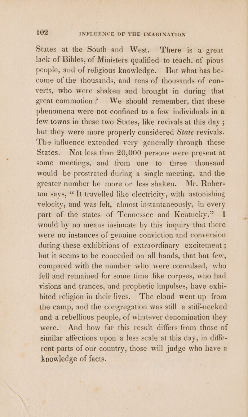 States at the South and West. There is a great lack of Bibles, of Ministers qualified to teach, of pious people, and of religious knowledge. But what has be- come of the thousands, and tens of thousands of con- verts, who were shaken and brought in during that great commotion? We should remember, that these phenomena were not confined to a few individuals in a few towns in these two States, like revivals at this day ; but they were more properly considered State revivals. The influence extended very generally through these States. Not less than 20,000 persons were present at some meetings, and from one to three thousand would be prostrated during a single meeting, and the greater number be more or less shaken. Mr. Rober- ton says, “ It travelled like electricity, with astonishing velocity, and was felt, almost instantaneously, in every part of the states of Tennessee and Kentucky.” I would by no means insinuate by this inquiry that there were no instances of genuine conviction and conversion during these exhibitions of extraordinary excitement ; but it seems to be conceded on all bands, that but few, compared with the number who were convulsed, who fell and remained for some time like corpses, who had visions and trances, and prophetic impulses, have exhi- bited religion in their lives. ‘The cloud went up from the camp, and the congregation was still a stiff-necked and a rebellious people, of whatever denomination they were. And how far this result differs from those of similar affections upon a less scale at this day, in diffe- rent parts of our country, those will judge who have a knowledge of facts.