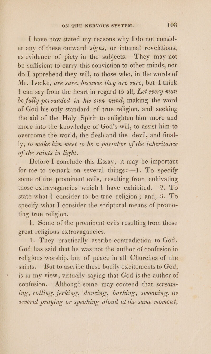 I have now stated my reasons why I do not consid- er any of these outward signs, or internal revelations, as evidence of piety in the subjects. They may not be sufficient to carry this conviction to other minds, nor do I apprehend they will, to those who, in the words of Mr. Locke, are sure, because they are sure, but | think I can say from the heart in regard to all, Let every man be fully persuaded in his own mind, making the word of God his only standard of true religion, and seeking the aid of the Holy Spirit to enlighten him more and more into the knowledge of God’s will, to assist him to overcome the world, the flesh and the devil, and final- ly, to make him meet to be a partaker of the inheritance of the saints in light. Before I conclude this Essay, it may be important for me to remark on several things:—1. To specify some of the prominent evils, resulting from cultivating those extravagancies which I have exhibited. 2. To state what T consider to be true religion; and, 3. To specify what I consider the scriptural means of promo- ting true religion. J. Some of the prominent evils resulting from those great religious extravagancies. i. They practically ascribe contradiction to God. God has said that he was not the author of confusion in religious worship, but of peace in all Churches of the saints. But to ascribe these bodily excitements to God, is in my view, virtually saying that God is the author of confusion. Although some may contend that scream- ing, rolling, jerking, dancing, barking, swooning, or several praying or speaking aloud at the same moment,