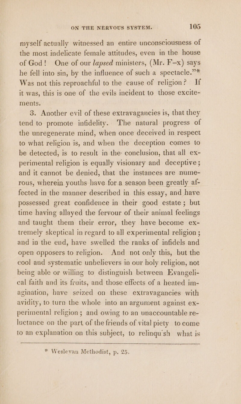 royself actually witnessed an entire unconsciousness of the most indelicate female attitudes, even in the house of God! One of our lapsed ministers, (Mr. F—x) says he fell into sin, by the influence of such a spectacle.”* Was not this reproachful to the cause of religion? If it was, this is one of the evils incident to those excite- ments. , 3. Another evil of these extravagancies is, that they tend to promote infidelity. The natural progress of the unregenerate mind, when once deceived in respect to what religion is, and when the deception comes to be detected, is to result in the: conclusion, that all ex- perimental religion is equally visionary and deceptive ; and it cannot be denied, that the instances are nume- rous, wherein youths have for a season been greatly af- fected in the manner described in this essay, and have possessed great confidence in their good estate; but time having allayed the fervour of their animal feelings and taught them their error, they have become ex- tremely skeptical in regard to all experimental religion ; and in the end, have swelled the ranks of infidels and open opposers to religion. And not only this, but the cool and systematic unbelievers in our holy religion, not being able or willing to distinguish between Evangeli- cal faith and its fruits, and those effects of a heated im- agination, have seized on these extravagancies with avidity, to turn the whole into an argument against ex- perimental religion; and owing to an unaccountable re- luctance on the part of the friends of vital piety to come to an explanation on this subject, to relinqu’sh what is