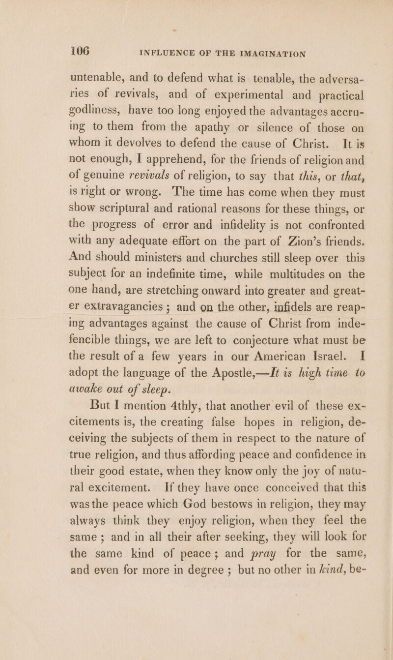 untenable, and to defend what is tenable, the adversa- ries of revivals, and of experimental and practical godliness, have too long enjoyed the advantages accru- ing to them from the apathy or silence of those on whom it devolves to defend the cause of Christ. It is not enough, I apprehend, for the friends of religion and of genuine revivals of religion, to say that this, or that, is right or wrong. The time has come when they must show scriptural and rational reasons for these things, or the progress of error and infidelity is not confronted with any adequate effort on the part of Zion’s friends. And should ministers and churches still sleep over this subject for an indefinite time, while multitudes on the one hand, are stretching onward into greater and great- er extravagancies ; and on the other, infidels are reap- ing advantages against the cause of Christ from inde- fencible things, we are left to conjecture what must be the result of a few years in our American Israel. I adopt the language of the Apostle, —It is high time to awake out of sleep. But I mention 4thly, that another evil of these ex- citements is, the creating false hopes in religion, de- ceiving the subjects of them in respect to the nature of true religion, and thus affording peace and confidence in their good estate, when they know only the joy of natu- ral excitement. If they have once conceived that this was the peace which God bestows in religion, they may always think they enjoy religion, when they feel the same ; and in all their after seeking, they will look for the same kind of peace; and pray for the same, and even for more in degree ; but no other in Aznd, be-