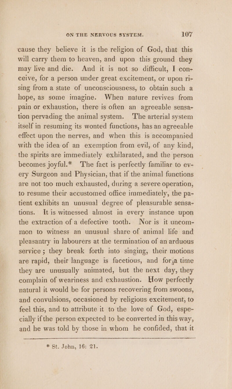cause they believe it is the religion of God, that this will carry them to heaven, and upon this ground they may live and die. And it is not so difficult, I con- ceive, for a person under great excitement, or upon ri- sing from a state of unconsciousness, to obtain such a hope, as some imagine. When nature revives from pain or exhaustion, there is often an agreeable sensa- tion pervading the animal system. ‘The arterial system itself in resuming its wonted functions, has an agreeable effect upon the nerves, and when this is accompanied with the idea of an exemption from evil, of any kind, the spirits are immediately exhilarated, and the person becomes joyful.* The fact is perfectly familiar to ev- ery Surgeon and Physician, that if the animal functions are not too much exhausted, during a severe operation, to resume their accustomed office immediately, the pa- tient exhibits an unusual degree of pleasurable sensa- tions. Itis witnessed almost in every instance upon the extraction of a defective tooth. Nor is it uncom- mon to witness an unusual share of animal life and pleasantry in labourers at the termination of an arduous service ; they break forth into singing, their motions are rapid, their language is facetious, and forsa time they are unusually animated, but the next day, they complain of weariness and exhaustion. How perfectly natural it would be for persons recovering from swoons, and convulsions, occasioned by religious excitement, to feel this, and to attribute it to the love of God, espe- cially ifthe person expected to be converted in this way, and he was told by those in whom he confided, that it * St. John, 16: 21.