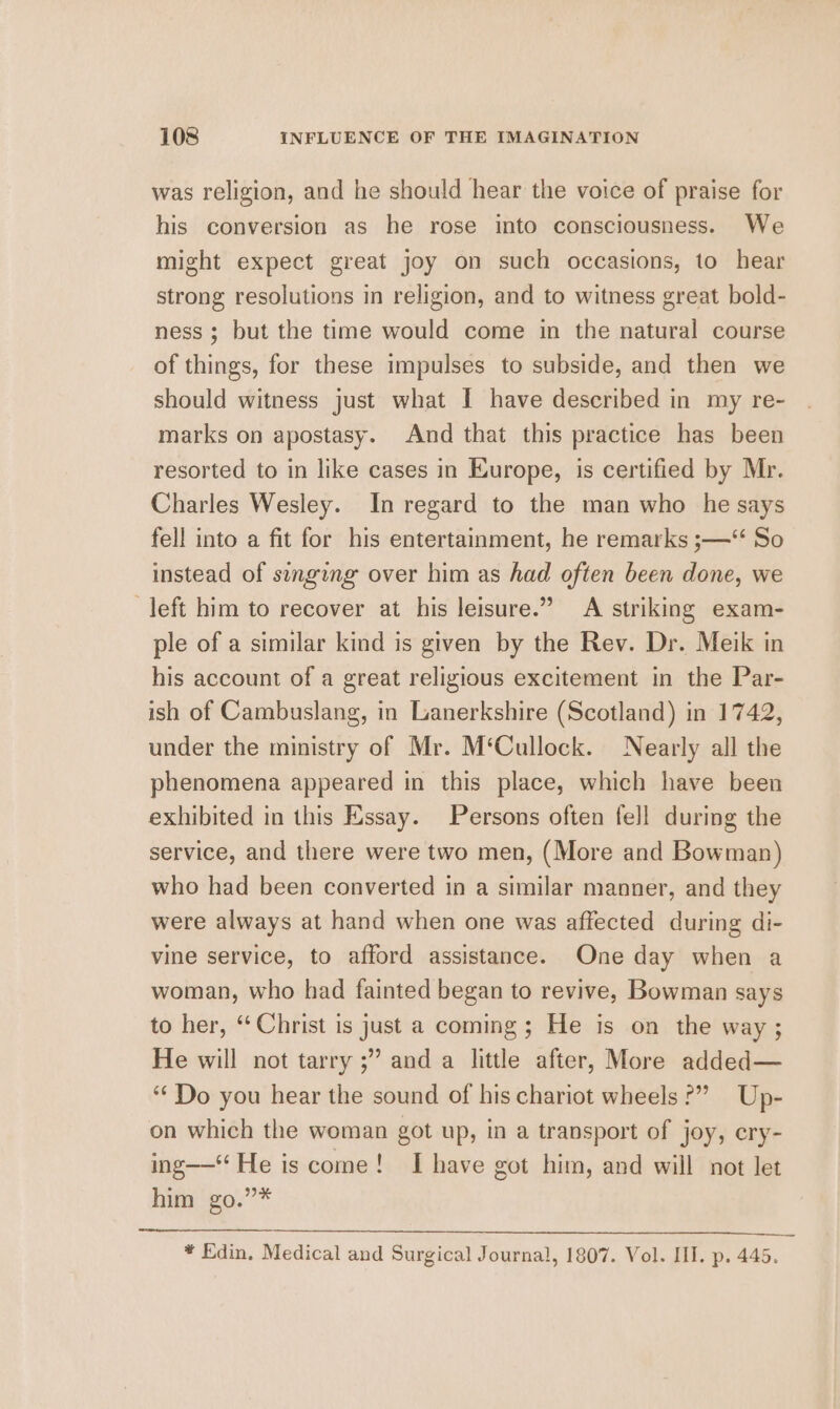 was religion, and he should hear the voice of praise for his conversion as he rose into consciousness. We might expect great joy on such occasions, to hear strong resolutions in religion, and to witness great bold- ness ; but the time would come in the natural course of things, for these impulses to subside, and then we should witness just what I have described in my re- marks on apostasy. And that this practice has been resorted to in like cases in Europe, is certified by Mr. Charles Wesley. In regard to the man who he says fell into a fit for his entertainment, he remarks ;—‘‘ So instead of singing over him as had often been done, we left him to recover at his leisure.” A striking exam- ple of a similar kind is given by the Rev. Dr. Meik in his account of a great religious excitement in the Par- ish of Cambuslang, in Lanerkshire (Scotland) in 1742, under the ministry of Mr. M‘Cullock. Nearly all the phenomena appeared in this place, which have been exhibited in this Essay. Persons often fell during the service, and there were two men, (More and Bowman) who had been converted in a similar manner, and they were always at hand when one was affected during di- vine service, to afford assistance. One day when a woman, who had fainted began to revive, Bowman says to her, “ Christ is just a coming; He is on the way ; He will not tarry ;” and a little after, More added— ‘Do you hear the sound of his chariot wheels?” Up- on which the woman got up, in a transport of joy, ery- ing—‘‘ He is come! I have got him, and will not let him go.”* ¥ Edin. Medical and Surgical Journal, 1807. Vol. III. p. 445.