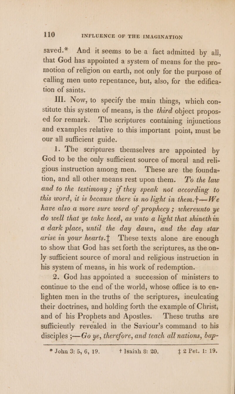 saved.* And it seems to be a fact admitted by all, that God has appointed a system of means for the pro- motion of religion on earth, not only for the purpose of calling men unto repentance, but, also, for the edifica- tion of saints. Ill. Now, to specify the main things, which con- stitute this system of means, is the third object propos- ed for remark. The scriptures containing injunctions and examples relative to this important point, must be our all sufficient guide. 1. The scriptures themselves are appointed by God to be the only sufficient source of moral and reli- gious instruction among men. These are the founda- tion, and all other means rest upon them. To the law and to the testimony ; if they speak not according to this word, wt is because there is no light in them.t—We have also a more sure word of prophecy ; whereunto ye do well that ye take heed, as unto a light that shineth in a dark place, until the day dawn, and the day star arise in your hearts.{ These texts alone are enough to show that God has set forth the scriptures, as the on- ly sufficient source of moral and religious instruction in his system of means, in his work of redemption. 2. God has appointed a succession of ministers to continue to the end of the world, whose office is to en- lighten men in the truths of the scriptures, inculcating their doctrines, and holding forth the example of Christ, and of his Prophets and Apostles. These truths are sufficiently revealed in the Saviour’s command to his disciples ;—Go ye, therefore, and teach all nations, bap- * John 3: 5, 6, 19. t Isaiah 8: 20. + 2 Pet. 1: 19.