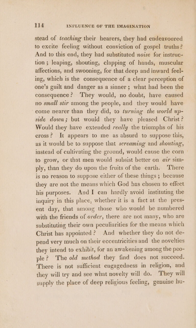 stead of teaching their hearers, they had endeavoured to excite feeling without conviction of gospel truths? And to this end, they had substituted nozse for instruc- tion ; leaping, shouting, clapping of hands, muscular affections, and swooning, for that deep and inward feel- ing, which is the consequence of a clear perception of one’s guilt and danger as a sinner; what had been the consequence? ‘They would, no doubt, have caused no small stir among the people, and they would have come nearer than they did, to turning the world up- side down; but would they have pleased Christ f Would they have extended really the triumphs of his cross? It appears to me as absurd to suppose this, as it would be to suppose that screaming and shouting, instead of cultivating the ground, would cause the corn to grow, or that men would subsist better on azar sim- ply, than they do upon the fruits of the earth. There is no reason to suppose either of these things ; because they are not the means which God has chosen to effect his purposes. And I can hardly avoid instituting the inquiry in this place, whether it is a fact at the pres- ent day, that among those who would be numbered with the friends of order, there are not many, who are substituting their own peculiarities for the means which Christ has appointed? And whether they do not de- pend very much on their eccentricities and the novelties they intend to exhibit, for an awakening among the peo- ple? The old method they find does not succeed. There is not sufficient engagedness in religion, and they will try and see what novelty will do. They will supply the place of deep religious feeling, genuine hu-