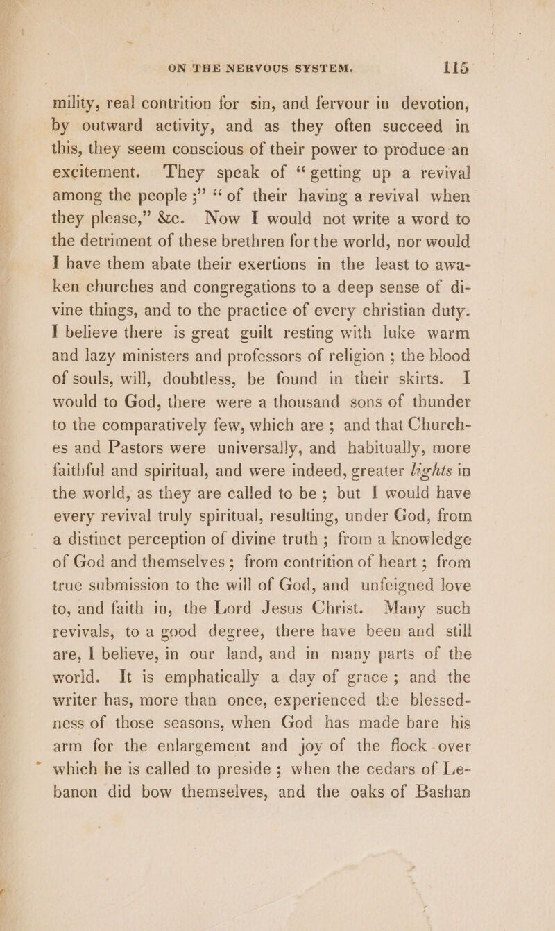 mility, real contrition for sin, and fervour in devotion, by outward activity, and as they often succeed in this, they seem conscious of their power to produce an excitement. They speak of “ getting up a revival among the people ;” ‘‘ of their having a revival when they please,” &amp;c. Now I would not write a word to the detriment of these brethren for the world, nor would I have them abate their exertions in the least to awa- ken churches and congregations to a deep sense of di- vine things, and to the practice of every christian duty. I believe there is great guilt resting with luke warm and lazy ministers and professors of religion ; the blood of souls, will, doubtless, be found in their skirts. I would to God, there were a thousand sons of thunder to the comparatively few, which are ; and that Church- es and Pastors were universally, and habitually, more faithful and spiritual, and were indeed, greater bgAts in the world, as they are called to be; but I would have every revival truly spiritual, resulting, under God, from a distinct perception of divine truth ; from a knowledge of God and themselves ; from contrition of heart; from true submission to the will of God, and unfeigned love to, and faith in, the Lord Jesus Christ. Many such revivals, to a good degree, there have been and still are, I believe, in our land, and in many parts of the world. It is emphatically a day of grace; and the writer has, more than once, experienced the blessed- ness of those seasons, when God has made bare his arm for the enlargement and joy of the flock over which he is called to preside ; when the cedars of Le- banon did bow themselves, and the oaks of Bashan