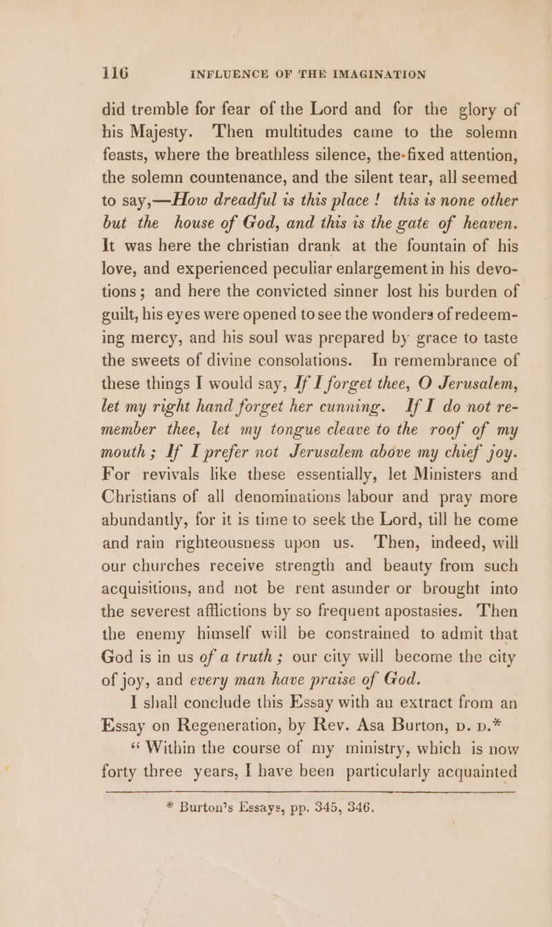 did tremble for fear of the Lord and for the glory of his Majesty. Then multitudes came to the solemn feasts, where the breathless silence, the-fixed attention, the solemn countenance, and the silent tear, all seemed to say,—How dreadful 1s this place! this is none other but the house of God, and this is the gate of heaven. it was here the christian drank at the fountain of his love, and experienced peculiar enlargement in his devo- tions; and here the convicted sinner lost his burden of guilt, his eyes were opened to see the wonders of redeem- ing mercy, and his soul was prepared by grace to taste the sweets of divine consolations. In remembrance of these things I would say, Jf I forget thee, O Jerusalem, let my right hand forget her cunning. If I do not re- member thee, let my tongue cleave to the roof of my mouth ; If I prefer not Jerusalem above my chief joy. For revivals like these essentially, let Ministers and Christians of all denominations labour and pray more abundantly, for it is time to seek the Lord, till he come and rain righteousness upon us. Then, indeed, will our churches receive strength and beauty from such acquisitions, and not be rent asunder or brought into the severest afflictions by so frequent apostasies. Then the enemy himself will be constrained to admit that God is in us of a truth; our city will become the city of joy, and every man have praise of God. I shall conclude this Essay with an extract from an Essay on Regeneration, by Rev. Asa Burton, pv. p.* ‘Within the course of my ministry, which is now forty three years, | have been particularly acquainted * Burton’s Essays, pp. 345, 346.