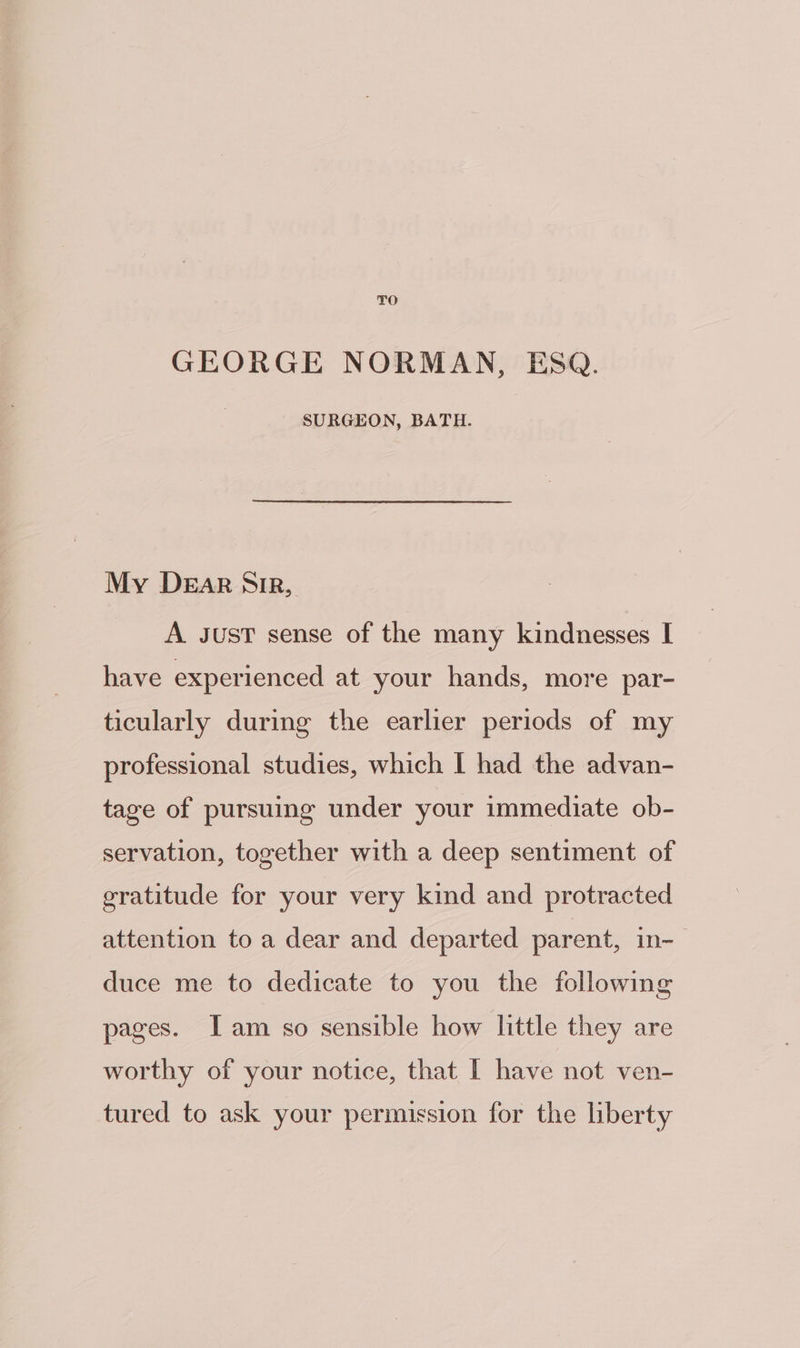 TO GEORGE NORMAN, ESQ. SURGEON, BATH. My DEAR SiR, A Just sense of the many kindnesses I have experienced at your hands, more par- ticularly during the earlier periods of my professional studies, which | had the advan- tage of pursuing under your immediate ob- servation, together with a deep sentiment of gratitude for your very kind and protracted attention to a dear and departed parent, in- duce me to dedicate to you the following pages. Iam so sensible how little they are worthy of your notice, that [ have not ven- tured to ask your permission for the liberty