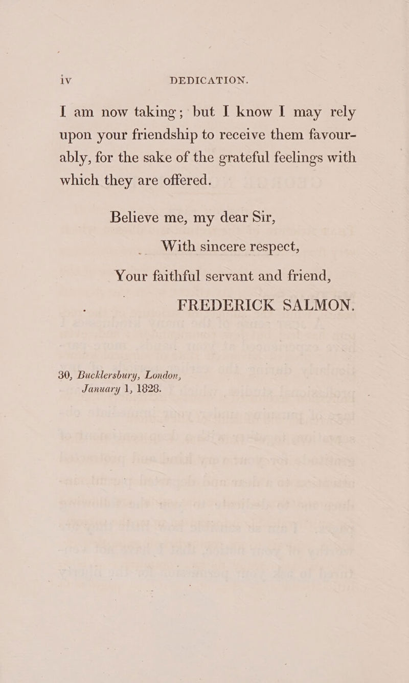 [ am now taking; but I know I may rely upon your friendship to receive them favour- ably, for the sake of the grateful feelings with which they are offered. Believe me, my dear Sir, With sincere respect, Your faithful servant and friend, FREDERICK SALMON. 30, Bucklersbury, London, January 1, 1828.