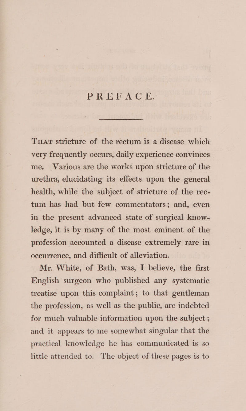 PREFACE. Tar stricture of the rectum is a disease which very frequently occurs, daily experience convinces me. Various are the works upon stricture of the urethra, elucidating its effects upon the general health, while the subject of stricture of the rec- tum has had but few commentators; and, even in the present advanced state of surgical know- ledge, it is by many of the most eminent of the profession accounted a disease extremely rare in occurrence, and difficult of alleviation. Mr. White, of Bath, was, I believe, the first English surgeon who published any systematic treatise upon this complaint; to that gentleman the profession, as well as the public, are indebted for much valuable information upon the subject ; and it appears to me somewhat singular that the practical knowledge he has communicated is so little attended to. The object of these pages is to
