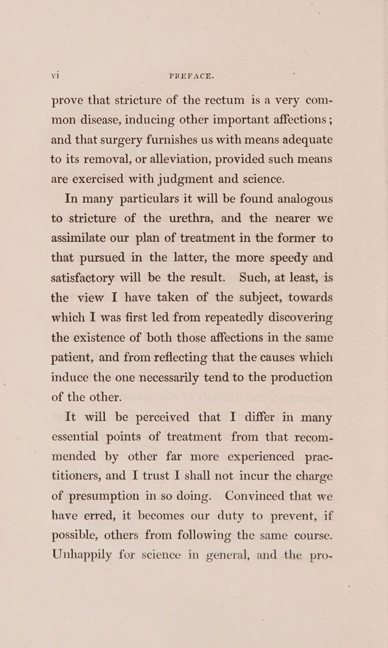 prove that stricture of the rectum is a very com- mon disease, inducing other important affections ; and that surgery furnishes us with means adequate to its removal, or alleviation, provided such means are exercised with judgment and science. In many particulars it will be found analogous to stricture of the urethra, and the nearer we assimilate our plan of treatment in the former to that pursued in the latter, the more speedy and satisfactory will be the result. Such, at least, is the view I have taken of the subject, towards which I was first led from repeatedly discovering the existence of both those affections in the same patient, and from reflecting that the causes which induce the one necessarily tend to the production of the other. It will be perceived that I differ in many essential points of treatment from that recom- mended by other far more experienced prac- titioners, and I trust I shall not incur the charge of presumption in so doing. Convinced that we have erred, it becomes our duty to prevent, if possible, others from following the same course. Unhappily for science in general, and the pro-