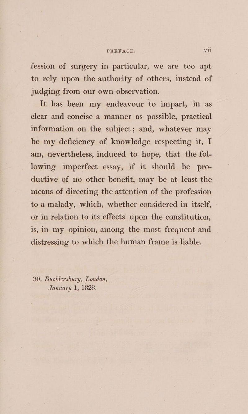 fession of surgery in particular, we are too apt to rely upon the authority of others, instead of judging from our own observation. It has been my endeavour to impart, in as clear and concise a manner as possible, practical information on the subject; and, whatever may be my deficiency of knowledge respecting it, I am, nevertheless, induced to hope, that the fol- lowing imperfect essay, if it should be pro- ductive of no other benefit, may be at least the means of directing the attention of the profession to a malady, which, whether considered in itself, or in relation to its effects upon the constitution, is, IN My opinion, among the most frequent and distressing to which the human frame is liable. 30, Bucklersbury, London, January 1, 1828.